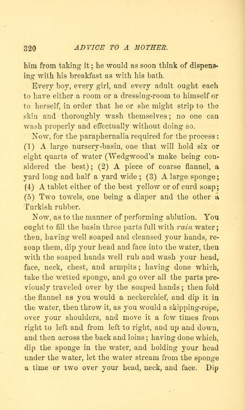 him from taking it; he would as soon think of dispens- ing with his breakfast as with his bath. Every boy, every girl, and every adult ought each to have either a room or a dressiug-room to himself or to herself, in order that he or she might strip to the skin and thoroughly wash themselves; no one can wash properly and effectually without doing so. Now, for the paraphernalia required for the process: (1) A large nursery-basin, one that will hold six or eight quarts of water (Wedgwood's make being con- sidered the best); (2) A piece of coarse flannel, a yard long and half a yard wide ; (3) A large-sponge; (4) A tablet either of the best yellow or of curd soap; (5) Two towels, one being a diaper and the other a Turkish rubber. Now, as to the manner of performing ablution. You ought to fill the basin three parts full with rain water; then, having well soaped and cleansed your hands, re- soap them, dip your head and face into the water, then with the soaped hands well rub and wash your head, face, neck, chest, and armpits; having done which, take the wetted sponge, and go over all the parts pre- viously traveled over by the soaped hands; then fold . the flannel as you would a neckerchief, and dip it in the water, then throw it, as you would a skipping-rope, over your shoulders, and move it a few times from right to left and from left to right, and up and down, and then across the back and loins; having done which, dip the sponge in the water, and holding your head under the water, let the water stream from the sponge a time or two over your head, neck, and face. Dip