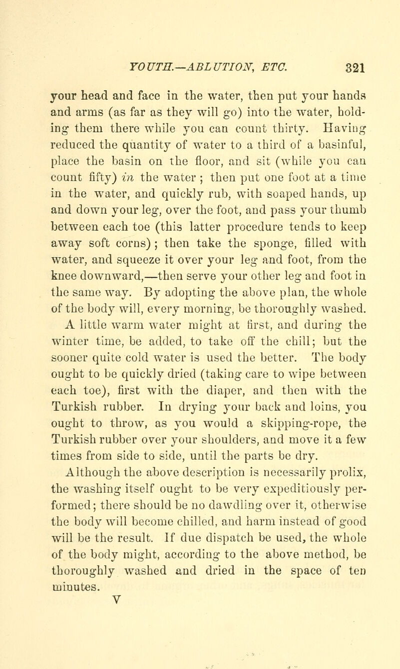 jour head and face in the water, then put your hands and arms (as far as they will go) into the water, hold- ing them there while you can count thirty. Having reduced the quantity of water to a third of a basinful, place the basin on the floor, and sit (while you can count fifty) in the water ; then put one foot at a time in the water, and quickly rub, with soaped hands, up and down your leg, over the foot, and pass your thumb between each toe (this latter procedure tends to keep away soft corns) ; then take the sponge, filled with water, and squeeze it over your leg and foot, from the knee downward,—then serve your other leg and foot in the same way. By adopting the above plan, the whole of the body will, every morning, be thoroughly washed. A little warm water might at first, and during the winter time, be added, to take off the chill; but the sooner quite cold water is used the better. The body ought to be quickly dried (taking care to wipe between each toe), first with the diaper, and then with the Turkish rubber. In drying your back and loins, you ought to throw, as you would a skipping-rope, the Turkish rubber over your shoulders, and move it a few times from side to side, until the parts be dry. Although the above description is necessarily prolix, the washing itself ought to be very expeditiously per- formed; there should be no dawdling over it, otherwise the body will become chilled, and harm instead of good will be the result. If due dispatch be used, the whole of the body might, according to the above method, be thoroughly washed and dried in the space of ten minutes. V