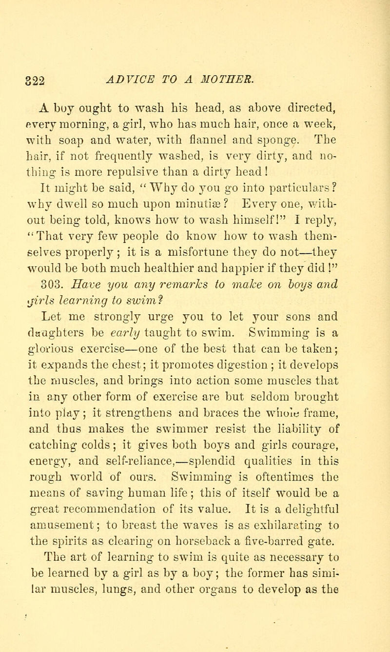 A boy ought to wash his head, as above directed, every morning, a girl, who has much hair, once a week, with soap and water, with flannel and sponge. The hair, if not frequently washed, is very dirty, and no- thing is more repulsive than a dirty head! It might be said,  Why do you go into particulars? why dwell so much upon minutiae ? Every one, with- out being told, knows how to wash himself! I reply, That very few people do know how to wash them- selves properly ; it is a misfortune they do not—they would be both much healthier and happier if they did ! 303. Have you any remarks to make on boys and *jirls learning to swim? Let me strongly urge you to let your sons and daughters be early taught to swim. Swimming is a glorious exercise—one of the best that can be taken; it expands the chest; it promotes digestion ; it develops the muscles, and brings into action some muscles that in any other form of exercise are but seldom brought into play; it strengthens and braces the whole frame, and thus makes the swimmer resist the liability of catching colds; it gives both boys and girls courage, energy, and self-reliance,—splendid qualities in this rough world of ours. Swimming is oftentimes the means of saving human life; this of itself would be a great recommendation of its value. It is a delightful amusement; to breast the waves is as exhilarating to the spirits as clearing on horseback a five-barred gate. The art of learning to swim is quite as necessary to be learned by a girl as by a boy; the former has simi- lar muscles, lungs, and other organs to develop as the