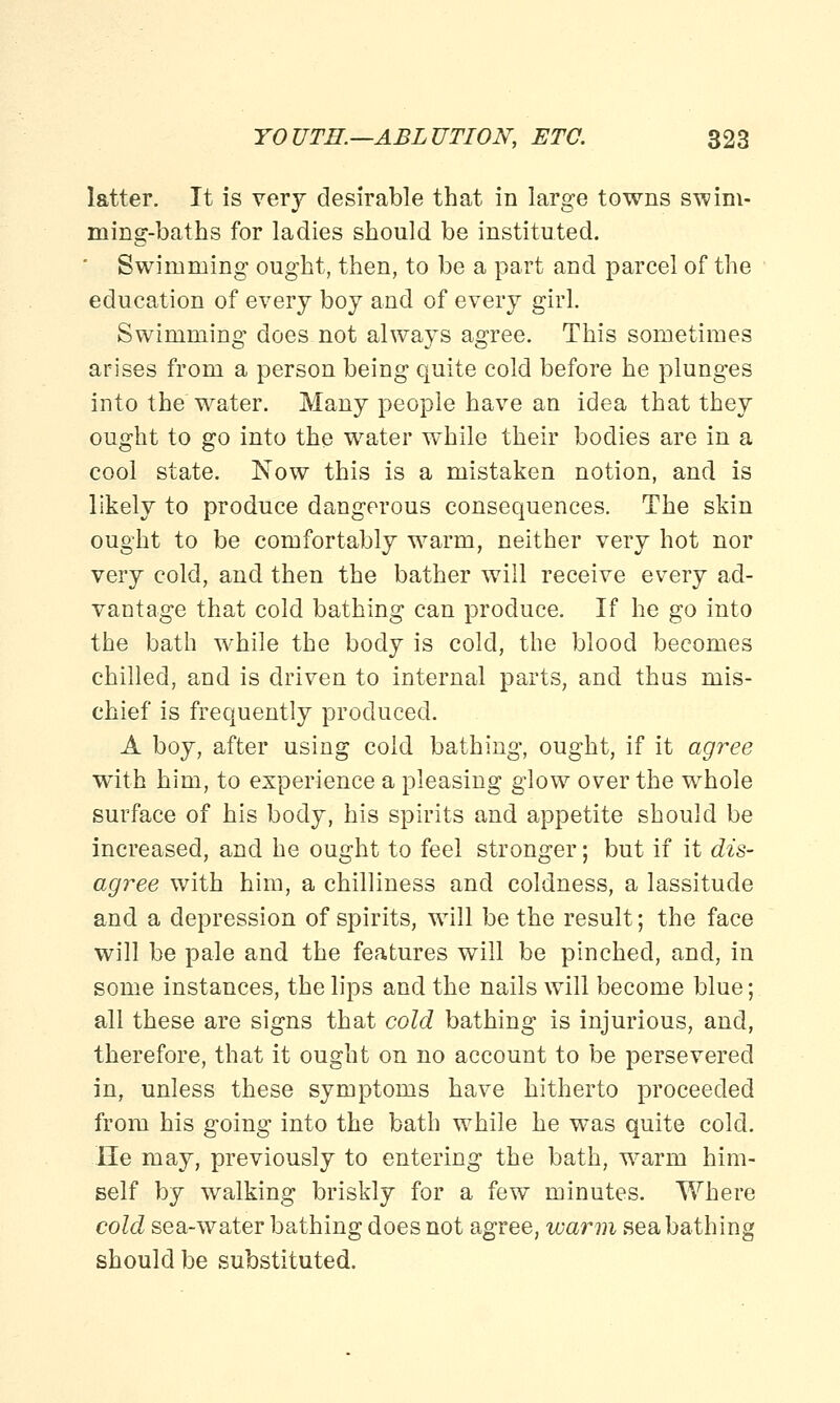latter. It is very desirable that in large towns swim- ming-baths for ladies should be instituted.  Swimming ought, then, to be a part and parcel of the education of every boy and of every girl. Swimming does not always agree. This sometimes arises from a person being quite cold before he plunges into the water. Many people have an idea that they ought to go into the water while their bodies are in a cool state. Now this is a mistaken notion, and is likely to produce dangerous consequences. The skin ought to be comfortably warm, neither very hot nor very cold, and then the bather will receive every ad- vantage that cold bathing can produce. If he go into the bath while the body is cold, the blood becomes chilled, and is driven to internal parts, and thus mis- chief is frequently produced. A boy, after using cold bathing, ought, if it agree with him, to experience a pleasing glow over the whole surface of his body, his spirits and appetite should be increased, and he ought to feel stronger; but if it dis- agree with him, a chilliness and coldness, a lassitude and a depression of spirits, will be the result; the face will be pale and the features will be pinched, and, in some instances, the lips and the nails will become blue; all these are signs that cold bathing is injurious, and, therefore, that it ought on no account to be persevered in, unless these symptoms have hitherto proceeded from his going into the bath while he was quite cold. lie may, previously to entering the bath, warm him- self by walking briskly for a few minutes. Where cold sea-water bathing does not agree, warm seabathing should be substituted.