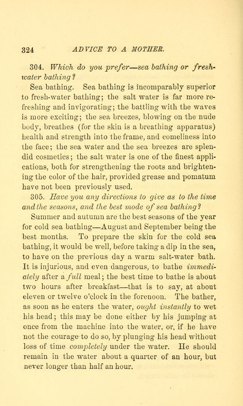 304. Which do you prefer—sea bathing or fresh- water bathing ? Sea bathing. Sea bathing is incomparably superior to fresh-water bathing; the salt water is far more re- freshing and invigorating; the battling with the waves is more exciting; the sea breezes, blowing on the nude body, breathes (for the skin is a breathing apparatus) health and strength into the frame, and comeliness into the face; the sea water and the sea breezes are splen- did cosmetics; the salt water is one of the finest appli- cations, both for strengthening the roots and brighten- ing the color of the hair, provided grease and pomatum have not been previously used. 305. Save you any directions to give as to the time and the seasons, and the best mode of sea bathing ? Summer and autumn are the best seasons of the year for cold sea bathing—August and September being the best months. To prepare the skin for the cold sea bathing, it would be well, before taking a dip in the sea, to have on the previous day a warm salt-water bath. It is injurious, and even dangerous, to bathe immedi- ately after a, full meal; the best time to bathe is about two hours after breakfast—that is to say, at about eleven or twelve o'clock in the forenoon. The bather, as soon as he enters the water, ought instantly to wet his head; this may be done either by his jumping at once from the machine into the water, or, if he have not the courage-to do so, by plunging his head without loss of time completely under the water. He should remain in the water about a quarter of an hour, but never longer than half an hour.
