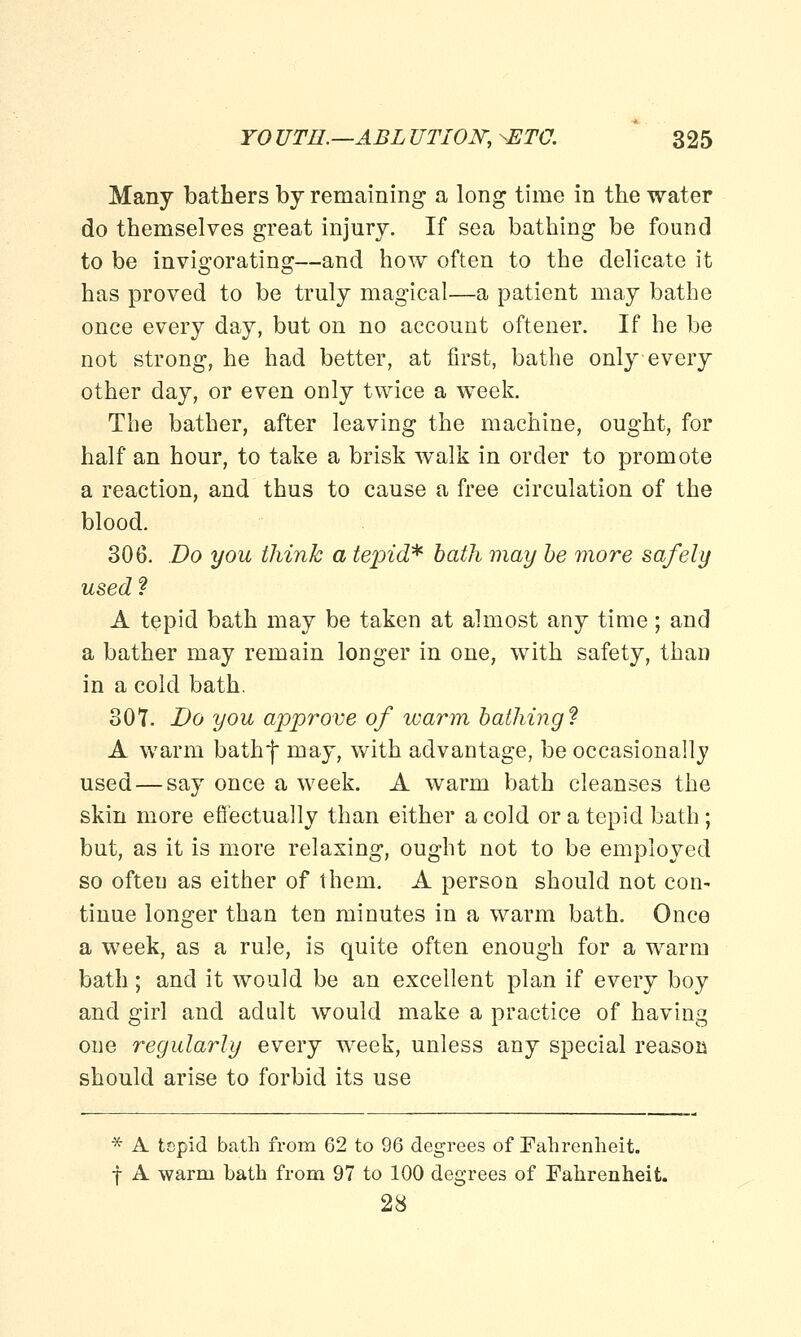 Many bathers by remaining a long time in the water do themselves great injury. If sea bathing be found to be invigorating—and how often to the delicate it has proved to be truly magical—a patient may bathe once every day, but on no account oftener. If he be not strong, he had better, at first, bathe only every other day, or even only twice a week. The bather, after leaving the machine, ought, for half an hour, to take a brisk walk in order to promote a reaction, and thus to cause a free circulation of the blood. 306. Do you think a tepid* bath may be more safely used? A tepid bath may be taken at almost any time; and a bather may remain longer in one, with safety, than in a cold bath. 307. Do you approve of warm bathing'? A warm bathf may, with advantage, be occasionally used — say once a week. A warm bath cleanses the skin more effectually than either a cold or a tepid bath; but, as it is more relaxing, ought not to be employed so often as either of them. A person should not con- tinue longer than ten minutes in a warm bath. Once a week, as a rule, is quite often enough for a warm bath; and it would be an excellent plan if every boy and girl and adult would make a practice of having one regularly every week, unless any special reason should arise to forbid its use * A tepid bath from 62 to 96 degrees of Fahrenheit, f A warm bath from 97 to 100 degrees of Fahrenheit. 28