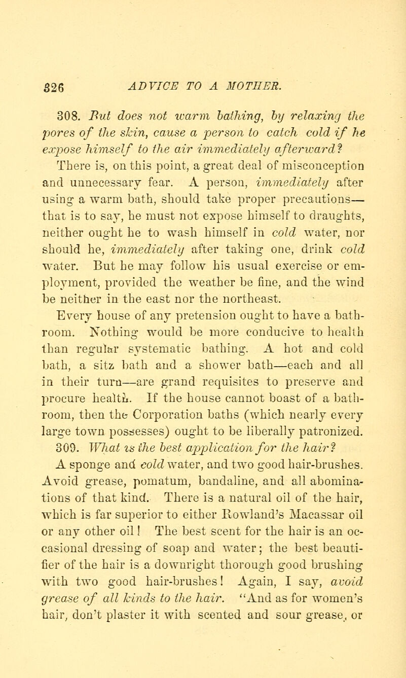 308. But does not warm bathing, by relaxing the pores of the skin, cause a person to catch cold if he expose himself to the air immediately afterward? There is, on this point, a great deal of misconception and unnecessary fear. A person, immediately after using a warm bath, should take proper precautions— that is to say, he must not expose himself to draughts, neither ought he to wash himself in cold water, nor should he, immediately after taking one, drink cold water. But he may follow his usual exercise or em- ployment, provided the weather be fine, and the wind be neither in the east nor the northeast. Every house of any pretension ought to have a bath- room. Nothing would be more conducive to health than regul&r systematic bathing. A hot and cold bath, a sitz bath and a shower bath—each and all in their turn—are grand requisites to preserve and procure health. If the house cannot boast of a bath- room, then the Corporation baths (which nearly every large town possesses) ought to be liberally patronized. 309. What is the best application for the hair? A sponge and cold water, and two good hair-brushes. Avoid grease, pomatum, bandaline, and all abomina- tions of that kind. There is a natural oil of the hair, which is far superior to either Rowland's Macassar oil or any other oil! The best scent for the hair is an oc- casional dressing of soap and water; the best beauti- fier of the hair is a downright thorough good brushing with two good hair-brushes! Again, I say, avoid grease of all kinds to the hair. And as for women's hair, don't plaster it with scented and sour grease, or