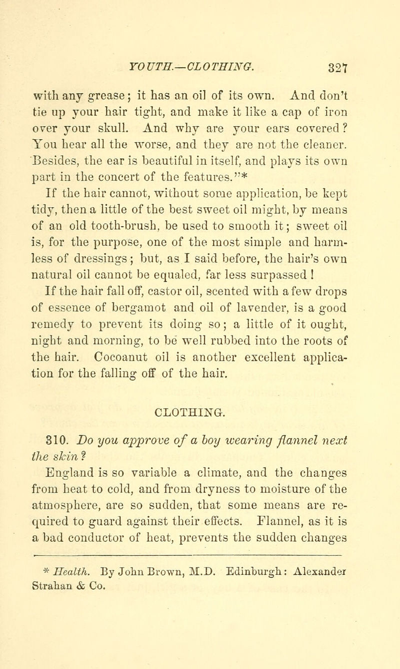 with any grease; it has an oil of its own. And don't tie up your hair tight, and make it like a cap of iron over your skull. And why are your ears covered ? You hear all the worse, and they are not the cleaner. Besides, the ear is beautiful in itself, and plays its own part in the concert of the features.* If the hair cannot, without some application, be kept tidy, then a little of the best sweet oil might, by means of an old tooth-brush, be used to smooth it; sweet oil is, for the purpose, one of the most simple and harm- less of dressings; but, as I said before, the hair's own natural oil cannot be equaled, far less surpassed ! If the hair fall off, castor oil, scented with a few drops of essence of bergamot and oil of lavender, is a good remedy to prevent its doing so; a little of it ought, night and morning, to be well rubbed into the roots of the hair. Cocoanut oil is another excellent applica- tion for the falling off of the hair. CLOTHING. 310. Do you approve of a boy wearing flannel next the skin ? England is so variable a climate, and the changes from heat to cold, and from dryness to moisture of the atmosphere, are so sudden, that some means are re- quired to guard against their effects. Flannel, as it is a bad conductor of heat, prevents the sudden changes * Health. By John Brown, M.D. Edinburgh: Alexander Strahan & Co.