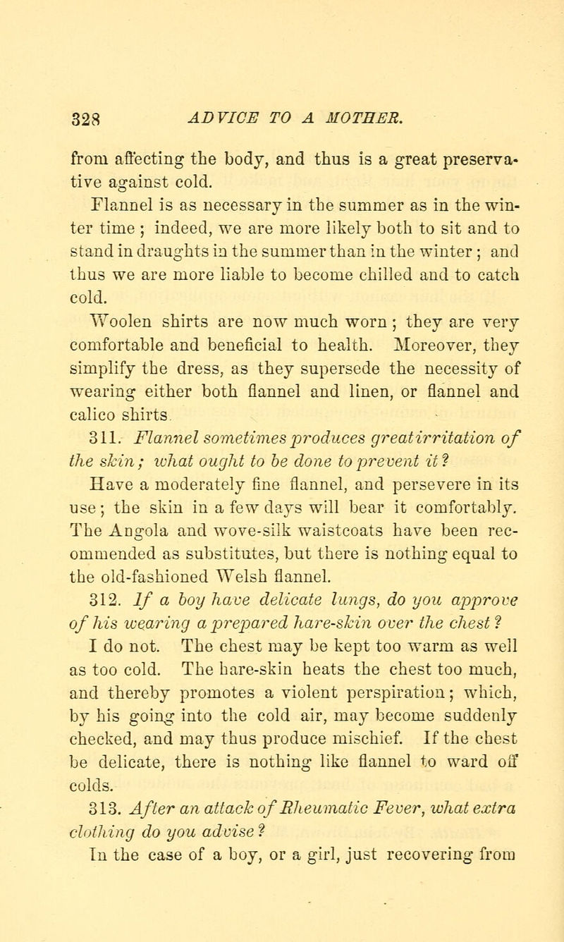 from affecting the body, and thus is a great preserva- tive against cold. Flannel is as necessary in the summer as in the win- ter time ; indeed, we are more likely both to sit and to stand in draughts in the summer than in the winter; and thus we are more liable to become chilled and to catch cold. Woolen shirts are now much worn; they are very comfortable and beneficial to health. Moreover, they simplify the dress, as they supersede the necessity of wearing either both flannel and linen, or flannel and calico shirts. 311. Flannel sometimes produces great irritation of the skin; what ought to be done to prevent it? Have a moderately fine flannel, and persevere in its use; the skin in a few days will bear it comfortably. The Angola and wove-silk waistcoats have been rec- ommended as substitutes, but there is nothing equal to the old-fashioned Welsh flannel. 312. If a boy have delicate lungs, do you approve of his wearing a prepared hare-skin over the chest ? I do not. The chest may be kept too warm as well as too cold. The hare-skin heats the chest too much, and thereby promotes a violent perspiration; which, by his going into the cold air, may become suddenly checked, and may thus produce mischief. If the chest be delicate, there is nothing like flannel to ward oif colds. 313. After an attack of Rheumatic Fever, what extra clothing do you advise ? In the case of a boy, or a girl, just recovering from