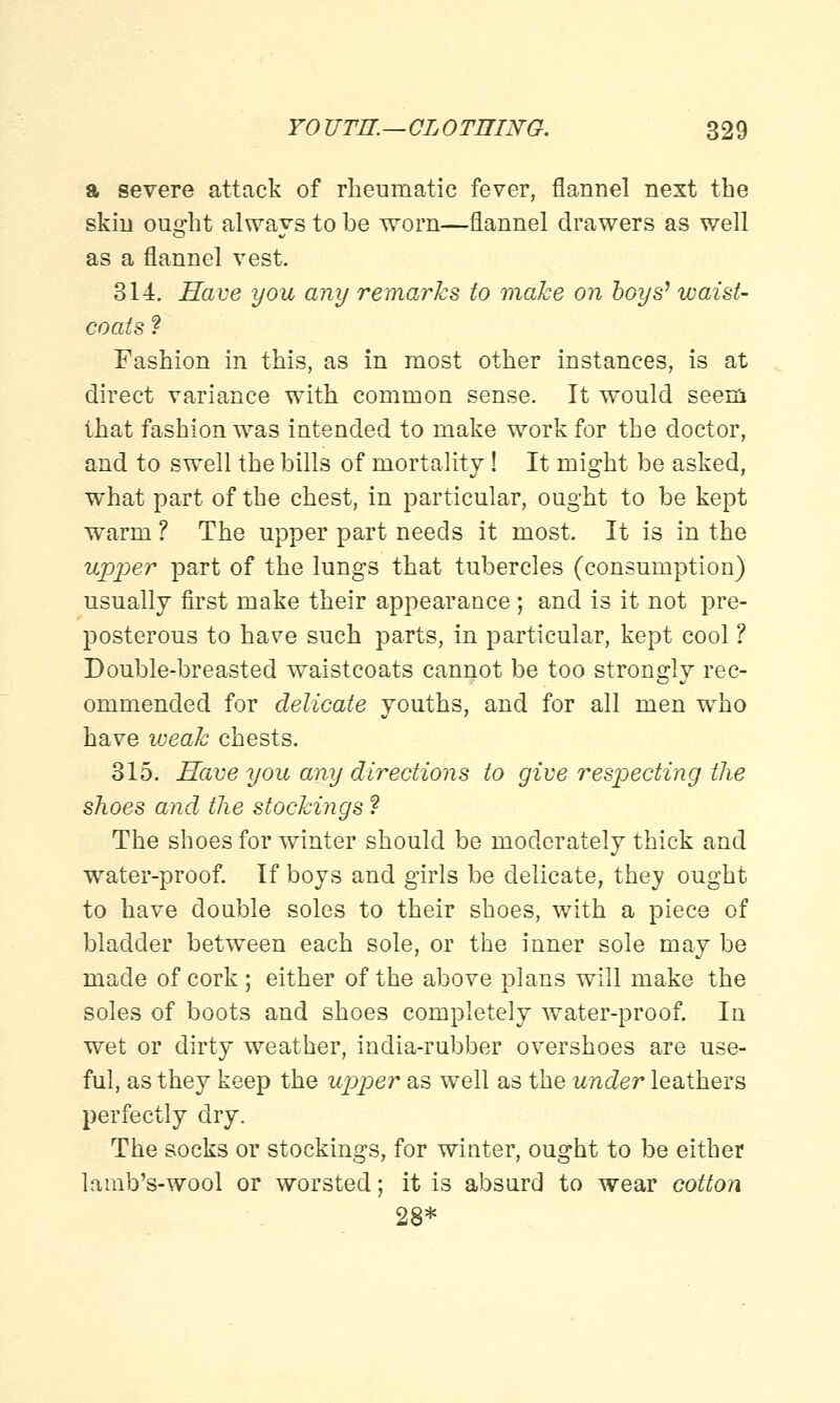a severe attack of rheumatic fever, flannel next the skin ought always to be worn—flannel drawers as well as a flannel vest. 314. Have you any remarks to make on boys' waist- coats ? Fashion in this, as in most other instances, is at direct variance with common sense. It would seem that fashion was intended to make work for the doctor, and to swell the bills of mortality! It might be asked, what part of the chest, in particular, ought to be kept warm ? The upper part needs it most. It is in the upper part of the lungs that tubercles (consumption) usually first make their appearance; and is it not pre- posterous to have such parts, in particular, kept cool ? Double-breasted waistcoats cannot be too strongly rec- ommended for delicate youths, and for all men who have weak chests. 315. Have you any directions to give respecting the shoes and the stockings ? The shoes for winter should be moderately thick and water-proof. If boys and girls be delicate, they ought to have double soles to their shoes, with a piece of bladder between each sole, or the inner sole may be made of cork; either of the above plans will make the soles of boots and shoes completely water-proof. In wet or dirty weather, india-rubber overshoes are use- ful, as they keep the upper as well as the under leathers perfectly dry. The socks or stockings, for winter, ought to be either la nib's-wool or worsted; it is absurd to wear cotton 28*