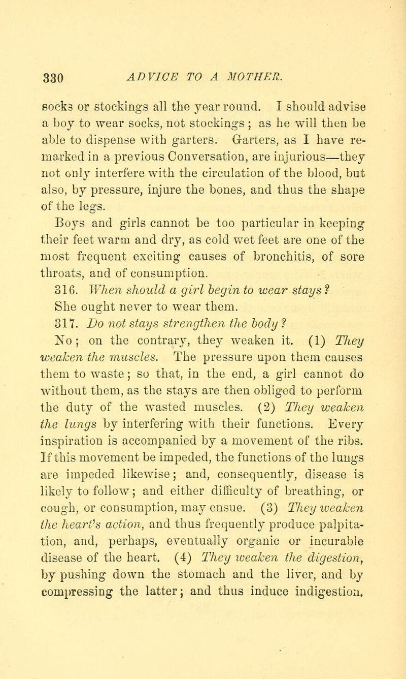 socks or stockings all the year round. I should advise a boy to wear socks, not stockings ; as he will then be able to dispense with garters. Garters, as I have re- marked in a previous Conversation, are injurious—they not only interfere with the circulation of the blood, but also, by pressure, injure the bones, and thus the shape of the legs. Boys and girls cannot be too particular in keeping their feet warm and dry, as cold wet feet are one of the most frequent exciting causes of bronchitis, of sore throats, and of consumption. 316. When should a girl begin to wear stays f She ought never to wear them. 317. Bo not stays strengthen the body ? ~No; on the contrary, they weaken it. (1) TJiey weaken the muscles. The pressure upon them causes them to waste; so that, in the end, a girl cannot do without them, as the stays are then obliged to perform the duty of the wasted muscles. (2) They weaken the lungs by interfering with their functions. Every inspiration is accompanied by a movement of the ribs. If this movement be impeded, the functions of the lungs are impeded likewise; and, consequently, disease is likely to follow; and either difficulty of breathing, or cough, or consumption, may ensue. (3) Tliey weaken the heart's action, and thus frequently produce palpita- tion, and, perhaps, eventually organic or incurable disease of the heart. (4) They weaken the digestion, by pushing down the stomach and the liver, and by compressing the latter; and thus induce indigestion,