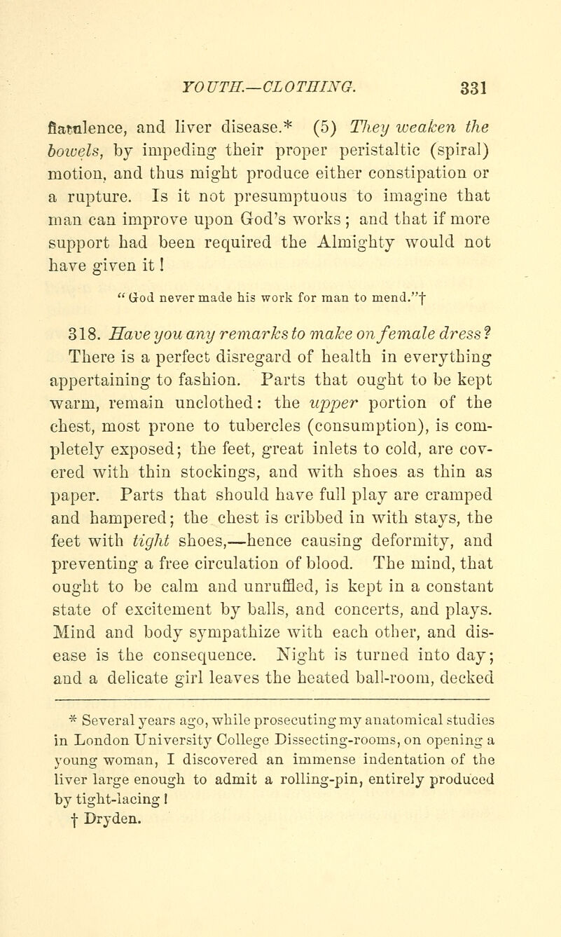 fiawilence, and liver disease.* (5) They weaken the boiuels, by impeding their proper peristaltic (spiral) motion, and thus might produce either constipation or a rupture. Is it not presumptuous to imagine that man can improve upon God's works ; and that if more support had been required the Almighty would not have given it! G-od never made his work for man to mend.f 318. Have you any remarks to make on female dress ? There is a perfect disregard of health in everything appertaining to fashion. Parts that ought to be kept warm, remain unclothed: the upper portion of the chest, most prone to tubercles (consumption), is com- pletely exposed; the feet, great inlets to cold, are cov- ered with thin stockings, and with shoes as thin as paper. Parts that should have full play are cramped and hampered; the chest is cribbed in with stays, the feet with tight shoes,—hence causing deformity, and preventing a free circulation of blood. The mind, that ought to be calm and unruffled, is kept in a constant state of excitement by balls, and concerts, and plays. Mind and body sympathize with each other, and dis- ease is the consequence. Night is turned into day; and a delicate girl leaves the heated ball-room, decked * Several years ago, while prosecuting my anatomical studies in London University College Dissecting-rooms, on opening a young woman, I discovered an immense indentation of the liver large enough to admit a rolling-pin, entirely produced by tight-lacing! f Dryden.