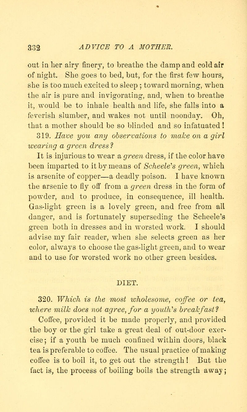 out in her airy finery, to breathe the clamp and cold air of night. She goes to bed, but, for the first few hours, she is too much excited to sleep ; toward morning, when the air is pure and invigorating, and, when to breathe it, would be to inhale health and life, she falls into a feverish slumber, and wakes not until noonday. Oh, that a mother should be so blinded and so infatuated ! 319. Have you any observations to make on a girl wearing a green dress ? It is injurious to wear a green dress, if the color have been imparted to it by means of Scheele's green, which is arsenite of copper—a deadly poison. I have known the arsenic to fly off from a green dress in the form of powder, and to produce, in consequence, ill health. Gas-light green is a lovely green, and free from all clanger, and is fortunately superseding the Scheele's green both in dresses and in worsted work. I should advise my fair reader, when she selects green as her color, always to choose the gas-light green, and to wear and to use for worsted work no other green besides. DIET. 320. Which is the most wholesome, coffee or tea, where milk does not agree, for a youth's breakfast ? Coffee, provided it be made properly, and provided the boy or the girl take a great deal of out-cloor exer- cise ; if a youth be much confined within doors, black tea is preferable to coffee. The usual practice of making coffee is to boil it, to get out the strength ! But the fact is, the process of boiling boils the strength away ;