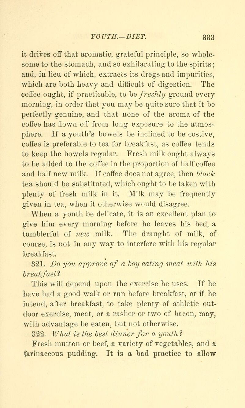 it drives off that aromatic, grateful principle, so whole- some to the stomach, and so exhilarating to the spirits; and, in lieu of which, extracts its dregs and impurities, which are both heavy and difficult of digestion. The coffee ought, if practicable, to he freshly ground every morning, in order that you may be quite sure that it be perfectly genuine, and that none of the aroma of the coffee has flown off from long exposure to the atmos- phere. If a youth's bowels be inclined to be costive, coffee is preferable to tea for breakfast, as coffee tends to keep the bowels regular. Fresh milk ought always to be added to the coffee in the proportion of half coffee and half new milk. If coffee does not agree, then black tea should be substituted, which ought to be taken with plenty of fresh milk in it. Milk may be frequently given in tea, when it otherwise would disagree. When a youth be delicate, it is an excellent plan to give him every morning before he leaves his bed, a tumblerful of neiv milk. The draught of milk, of course, is not in any way to interfere with his regular breakfast. 321. Do you approve of a boy eating meat with his breakfast ? This will depend upon the exercise he uses. If he have had a good walk or run before breakfast, or if he intend, after breakfast, to take plenty of athletic out- door exercise, meat, or a rasher or two of bacon, may, with advantage be eaten, but not otherwise. 322. What is the best dinner for a youth? Fresh mutton or beef, a variety of vegetables, and a farinaceous pudding. It is a bad practice to allow