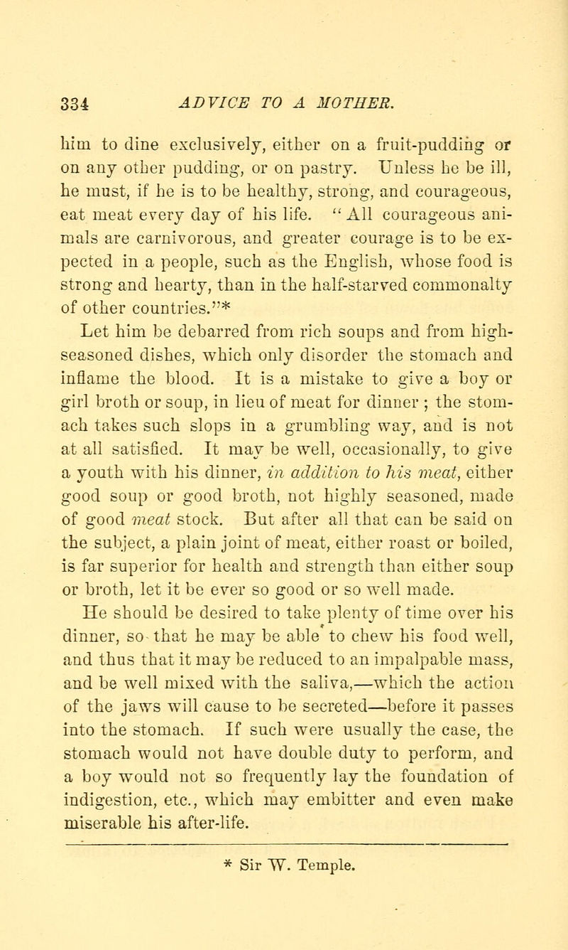 him to dine exclusively, either on a fruit-pudding or on any other pudding, or on pastry. Unless he be ill, he must, if he is to be healthy, strong, and courageous, eat meat every day of his life. All courageous ani- mals are carnivorous, and greater courage is to be ex- pected in a people, such as the English, whose food is strong and hearty, than in the half-starved commonalty of other coudtries.* Let him be debarred from rich soups and from high- seasoned dishes, which only disorder the stomach and inflame the blood. It is a mistake to give a boy or girl broth or soup, in lieu of meat for dinner ; the stom- ach takes such slops in a grumbling way, and is not at all satisfied. It may be well, occasionally, to give a youth with his dinner, in addition to his meat, either good soup or good broth, not highly seasoned, made of good meat stock. But after all that can be said ou the subject, a plain joint of meat, either roast or boiled, is far superior for health and strength than either soup or broth, let it be ever so good or so well made. He should be desired to take plenty of time over his dinner, so^ that he may be able to chew his food well, and thus that it may be reduced to an impalpable mass, and be well mixed with the saliva,—which the action of the jaws will cause to be secreted—before it passes into the stomach. If such were usually the case, the stomach would not have double duty to perform, and a boy would not so frequently lay the foundation of indigestion, etc., which may embitter and even make miserable his after-life. * Sir TV. Temple.