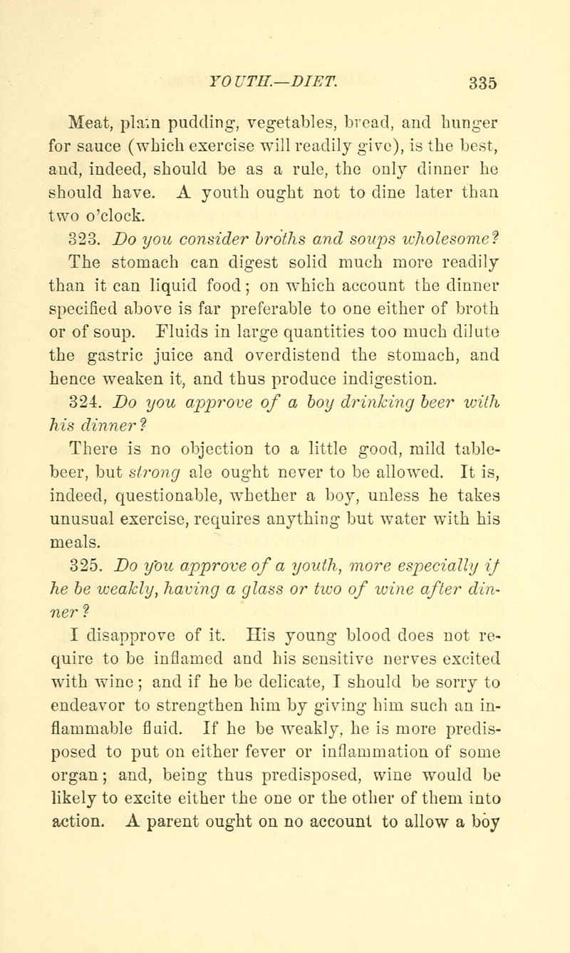 Meat, plain pudding, vegetables, bread, and hunger for sauce (which exercise will readily give), is the best, and, indeed, should be as a rule, the only dinner he should have. A youth ought not to dine later than two o'clock. 323. Do you consider broths and soups wholesome? The stomach can digest solid much more readily than it can liquid food; on which account the dinner specified above is far preferable to one either of broth or of soup. Fluids in large quantities too much dilute the gastric juice and overdistend the stomach, and hence weaken it, and thus produce indigestion. 324. Do you approve of a boy drinking beer ivith his dinner? There is no objection to a little good, mild table- beer, but strong ale ought never to be allowed. It is, indeed, questionable, whether a boy, unless he takes unusual exercise, requires anything but water with his meals. 325. Do you approve of a youth, more especially if he be weakly, having a glass or two of wine after din- ner? I disapprove of it. His young blood does not re- quire to be inflamed and his sensitive nerves excited with wine; and if he be delicate, I should be sorry to endeavor to strengthen him by giving him such an in- flammable fluid. If he be weakly, he is more predis- posed to put on either fever or inflammation of some organ; and, being thus predisposed, wine would be likely to excite either the one or the other of them into action. A parent ought on no account to allow a boy