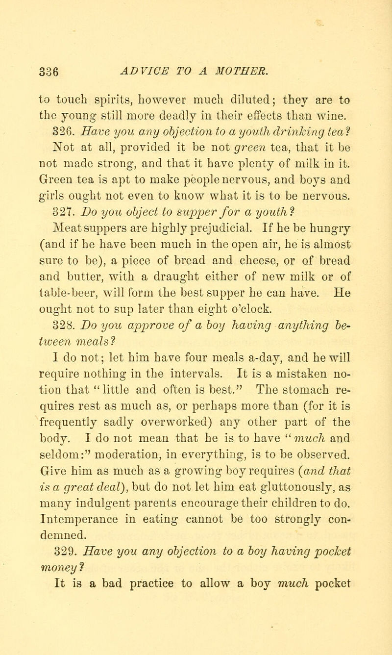 to touch spirits, however much diluted; they are to the young still more deadly in their effects than wine. 326. Have you any objection to a youth drinking tea? Not at all, provided it be not green tea, that it be not made strong, and that it have plenty of milk in it. Green tea is apt to make people nervous, and boys and girls ought not even to know what it is to be nervous. 327. Do you object to supper for a youth? Meat suppers are highly prejudicial. If he be hungiy (and if he have been much in the open air, he is almost sure to be), a piece of bread and cheese, or of bread and butter, with a draught either of new milk or of table-beer, will form the best supper he can have. He ought not to sup later than eight o'clock. 328. Do you approve of a boy having anything be- tween meals? I do not; let him have four meals a-day, and he will require nothing in the intervals. It is a mistaken no- tion that little and often is best. The stomach re- quires rest as much as, or perhaps more than (for it is frequently sadly overworked) any other part of the body. I do not mean that he is to have much and seldom: moderation, in everything, is to be observed. Give him as much as a growing boy requires (and that is a great deal), but do not let him eat gluttonously, as many indulgent parents encourage their children to do. Intemperance in eating cannot be too strongly con- demned. 329. Have you any objection to a boy having pocket money ? It is a bad practice to allow a boy much pocket