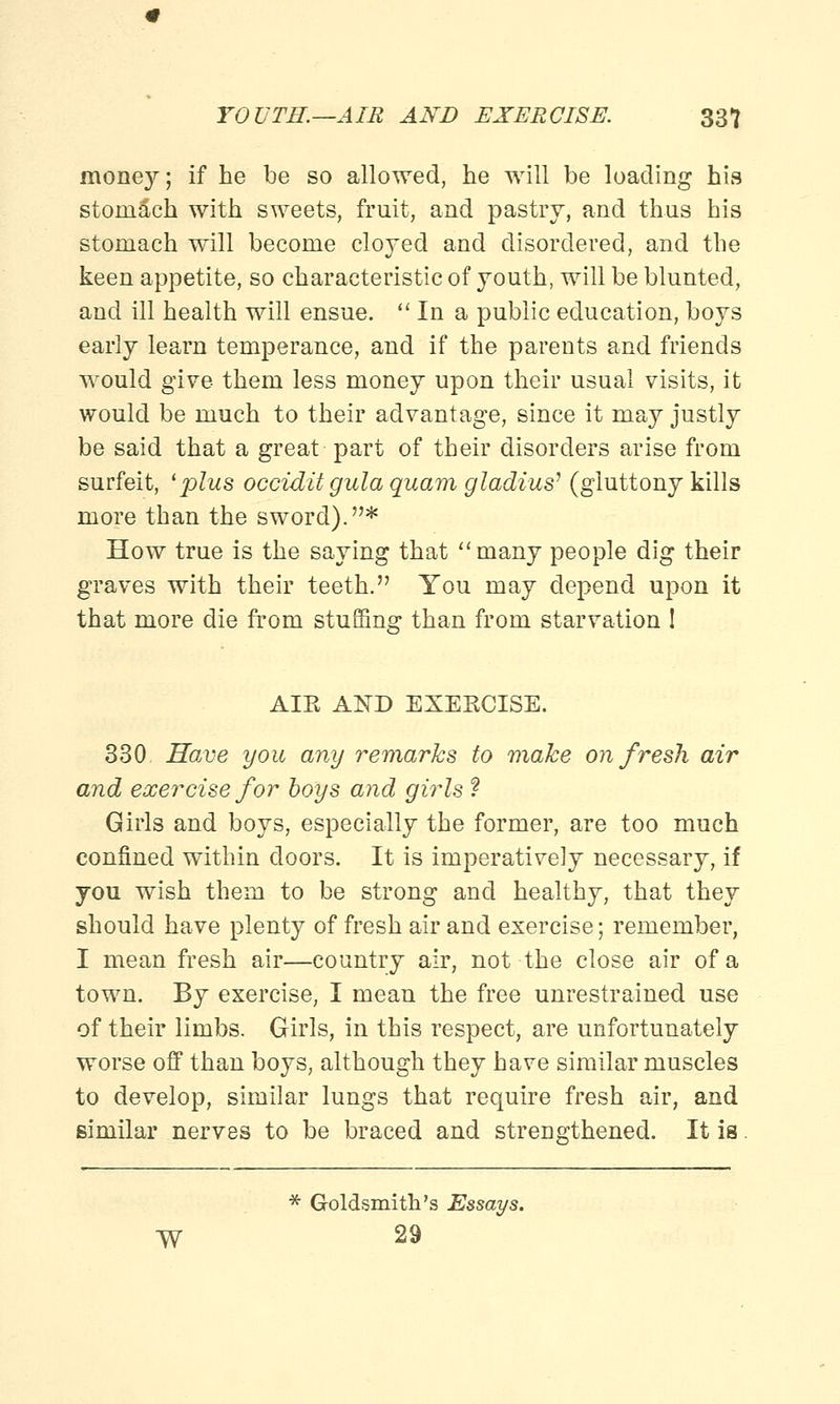 money; if he be so allowed, he will be loading his stomach with sweets, fruit, and pastry, and thus his stomach will become cloyed and disordered, and the keen appetite, so characteristic of youth, will be blunted, and ill health will ensue. In a public education, boys early learn temperance, and if the parents and friends would give them less money upon their usual visits, it would be much to their advantage, since it may justly be said that a great part of their disorders arise from surfeit, 'plus occidit gula quam gladius7 (gluttony kills more than the sword). * How true is the saying that many people dig their graves with their teeth. You may depend upon it that more die from stuffing than from starvation 1 AIR AND EXERCISE. 330 Have you any remarks to make on fresh air and exercise for boys and girls ? Girls and boys, especially the former, are too much confined within doors. It is imperatively necessary, if you wish them to be strong and healthy, that they should have plenty of fresh air and exercise; remember, I mean fresh air—country air, not the close air of a town. By exercise, I mean the free unrestrained use of their limbs. Girls, in this respect, are unfortunately worse off than boys, although they have similar muscles to develop, similar lungs that require fresh air, and similar nerves to be braced and strengthened. It is. * Goldsmith's Essays. ■W 29