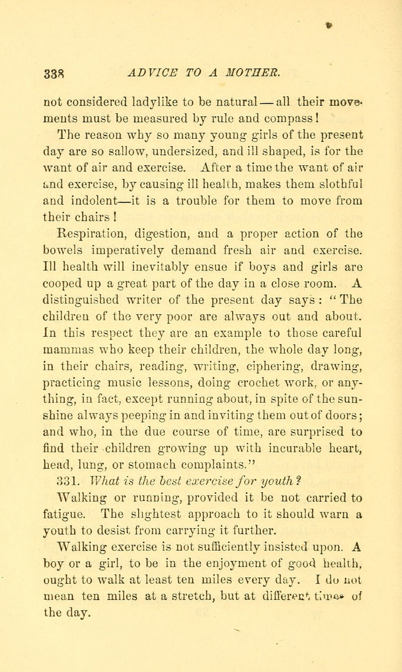 not considered ladylike to be natural — all their move* ments must be measured by rule and compass! The reason why so many young girls of the present day are so sallow, undersized, and ill shaped, is for the want of air and exercise. After a time the want of air and exercise, by causing ill health, makes them slothful and indolent—it is a trouble for them to move from their chairs ! Respiration, digestion, and a proper action of the bowels imperatively demand fresh air and exercise. Ill health will inevitably ensue if boys and girls are cooped up a great part of the day in a close room. A distinguished writer of the present day says : The children of the very poor are always out and about. In this respect they are an example to those careful mammas who keep their children, the whole day long, in their chairs, reading, writing, ciphering, drawing, practicing music lessons, doing crochet work, or any- thing, in fact, except running about, in spite of the sun- shine always peeping in and inviting them out of doors; and who, in the due course of time, are surprised to find their children growing up with incurable heart, head, lung, or stomach complaints. 331. What is the best exercise for youth f Walking or running, provided it be not carried to fatigue. The slightest approach to it should warn a youth to desist from carrying it further. Walking exercise is not sufficiently insisted upon. A boy or a girl, to be in the enjoyment of goo3 health, ought to walk at least ten miles every day. I do not mean ten miles at a stretch, but at differ^c^ time* of the day.