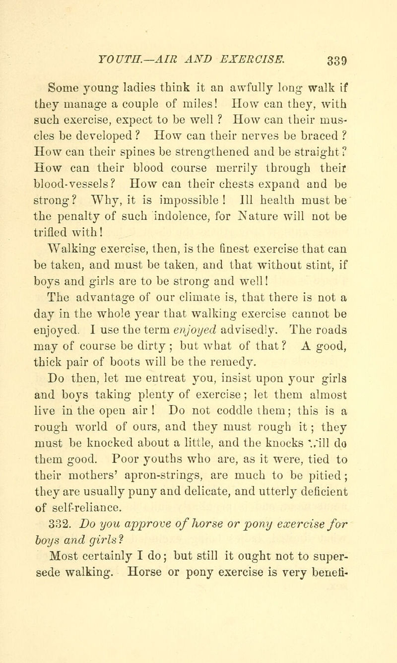 Some young ladies think it an awfully long walk if they manage a couple of miles! How can they, with such exercise, expect to be well ? How can their mus- cles be developed ? How can their nerves be braced ? How can their spines be strengthened and be straight ? How can their blood course merrily through their blood-vessels? How can their chests expand and be strong ? Why, it is impossible ! Ill health must be the penalty of such indolence, for Nature will not be trifled with! Walking exercise, then, is the finest exercise that can be taken, and must be taken, and that without stint, if boys and girls are to be strong and well! The advantage of our climate is, that there is not a day in the whole year that walking exercise cannot be enjoyed. I use the term enjoyed advisedly. The roads may of course be dirty ; but what of that ? A good, thick pair of boots will be the remedy. Do then, let me entreat you, insist upon your girls and boys taking plenty of exercise; let them almost live in the open air ! Do not coddle them; this is a rough world of ours, and they must rough it; they must be knocked about a little, and the knocks '/ill do them good. Poor youths who are, as it were, tied to their mothers' apron-strings, are much to be pitied; they are usually puny and delicate, and utterly deficient of self-reliance. 332. Do you approve of horse or pony exercise for boys and girls ? Most certainly I do; but still it ought not to super- sede walking. Horse or pony exercise is very beneii-
