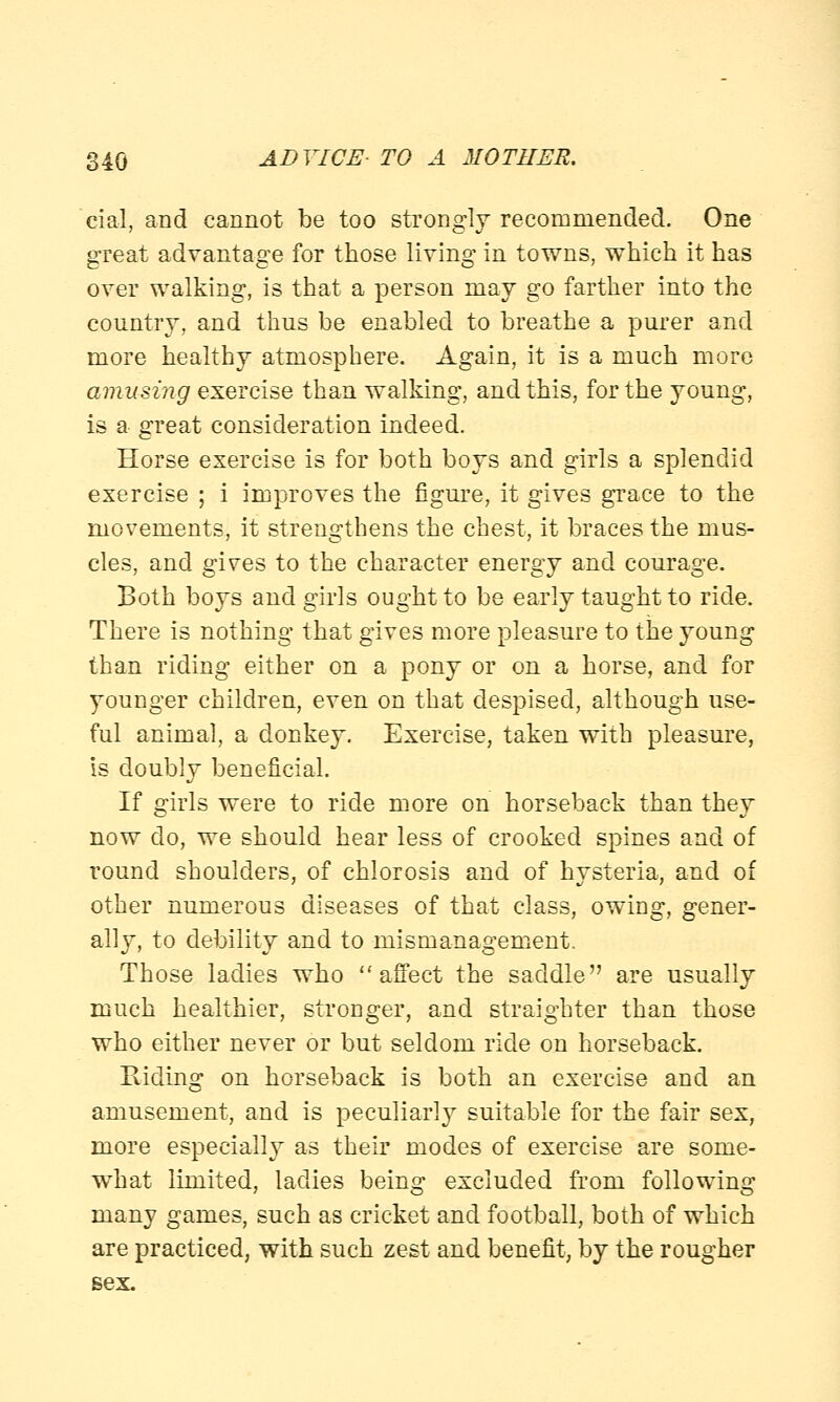 rial, and cannot be too strongly recommended. One great advantage for those living in towns, which it has over walking, is that a person may go farther into the country, and thus be enabled to breathe a purer and more healthy atmosphere. Again, it is a much more amusing exercise than walking, and this, for the young, is a great consideration indeed. Horse exercise is for both boys and girls a splendid exercise ; i improves the figure, it gives grace to the movements, it strengthens the chest, it braces the mus- cles, and gives to the character energy and courage. Both boys and girls ought to be early taught to ride. There is nothing that gives more pleasure to the young than riding either on a pony or on a horse, and for younger children, even on that despised, although use- ful animal, a donkey. Exercise, taken with pleasure, is doubly beneficial. If girls were to ride more on horseback than they now do, we should hear less of crooked spines and of round shoulders, of chlorosis and of hysteria, and of other numerous diseases of that class, owing, gener- ally, to debility and to mismanagement. Those ladies who affect the saddle are usually much healthier, stronger, and straighter than those who either never or but seldom ride on horseback. Riding on horseback is both an exercise and an amusement, and is peculiarly suitable for the fair sex, more especially as their modes of exercise are some- what limited, ladies being excluded from following many games, such as cricket and football, both of which are practiced, with such zest and benefit, by the rougher sex.