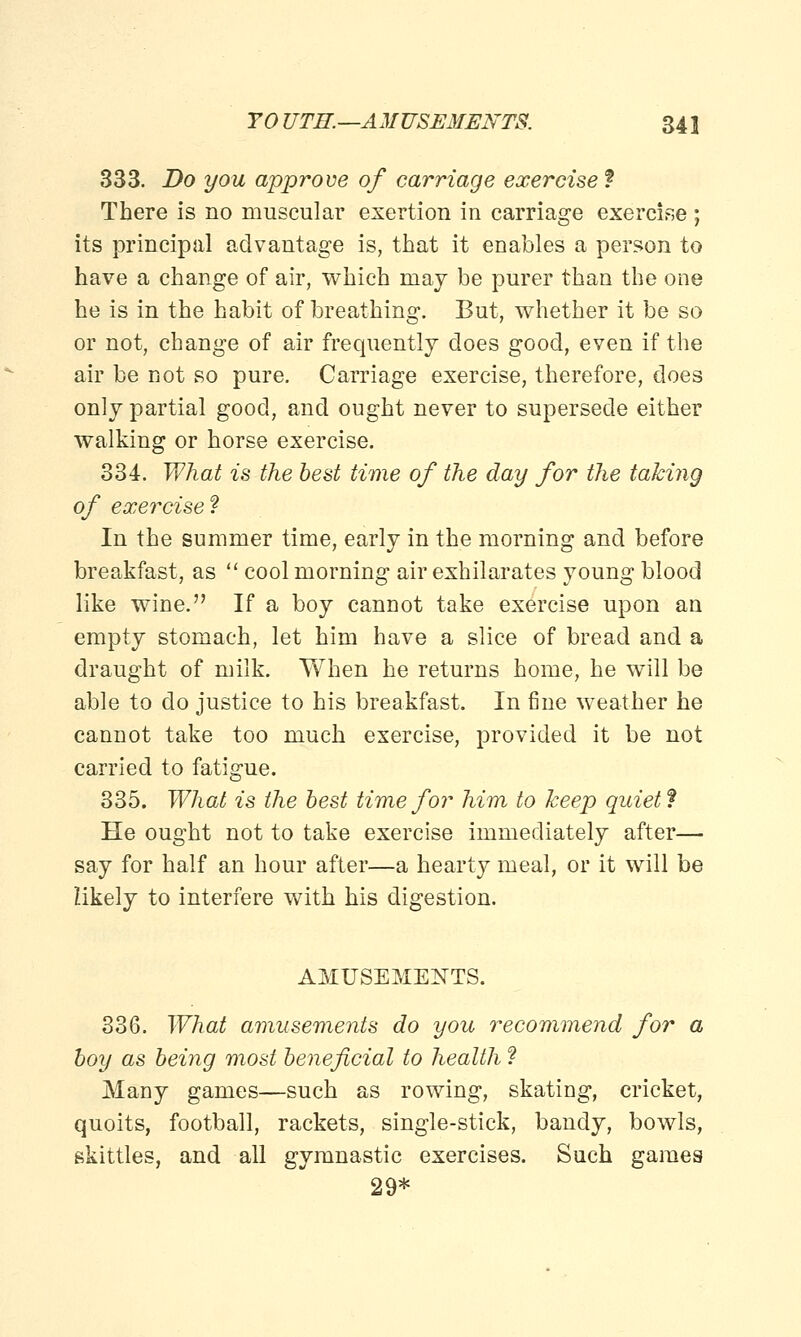 333. Do you approve of carriage exercise ? There is no muscular exertion in carriage exercise; its principal advantage is, that it enables a person to have a change of air, which may be purer than the one he is in the habit of breathing. But, whether it be so or not, change of air frequently does good, even if the air be not so pure. Carriage exercise, therefore, does only partial good, and ought never to supersede either walking or horse exercise. 334. What is the best time of the day for the taking of exercise? In the summer time, early in the morning and before breakfast, as cool morning air exhilarates young blood like wine. If a boy cannot take exercise upon an empty stomach, let him have a slice of bread and a draught of milk. When he returns home, he will be able to do justice to his breakfast. In fine weather he cannot take too much exercise, provided it be not carried to fatigue. 335. What is the best time for him to keep quiet f He ought not to take exercise immediately after— say for half an hour after—a hearty meal, or it will be likely to interfere with his digestion. AMUSEMENTS. 336. What amusements do you recommend for a boy as being most beneficial to health ? Many games—such as rowing, skating, cricket, quoits, football, rackets, single-stick, bandy, bowls, skittles, and all gymnastic exercises. Such games 29*