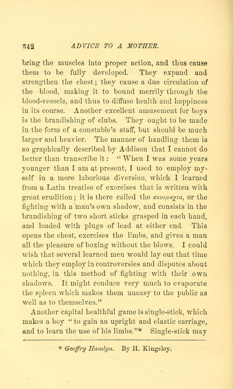 bring the muscles into proper action, and thus cause them to be fully developed. They expand and strengthen the chest; they cause a due circulation of the blood, making it to bound merrily through the blood-vessels, and thus to diffuse health and happiness in its course. Another excellent amusement for boys is the brandishing of clubs. They ought to be made in the form of a constable's staff, but should be much larger and heavier. The manner of handling them is so graphically described by Addison that I cannot do better than transcribe it: When I was some years younger than I am at present, I used to employ my- self in a more laborious diversion, which I learned from a Latin treatise of exercises that is written with great erudition; it is there called the axtdfia^ta, or the fighting with a man's own shadow, and consists in the brandishing of two short sticks grasped in each hand, and loaded with plugs of lead at either end. This opens the chest, exercises the limbs, and gives a man all the pleasure of boxing without the blows. I could wish that several learned men would lay out that time which they employ in controversies and disputes about nothing, in this method of fighting with their own shadows. It might conduce very much to evaporate the spleen which makes them uneasy to the public as well as to themselves. Another capital healthful game is single-stick, which makes a boy to gain an upright and elastic carriage, and to learn the use of his limbs.* Single-stick may * Geoffry Hamlyn. By H. Kingsley.