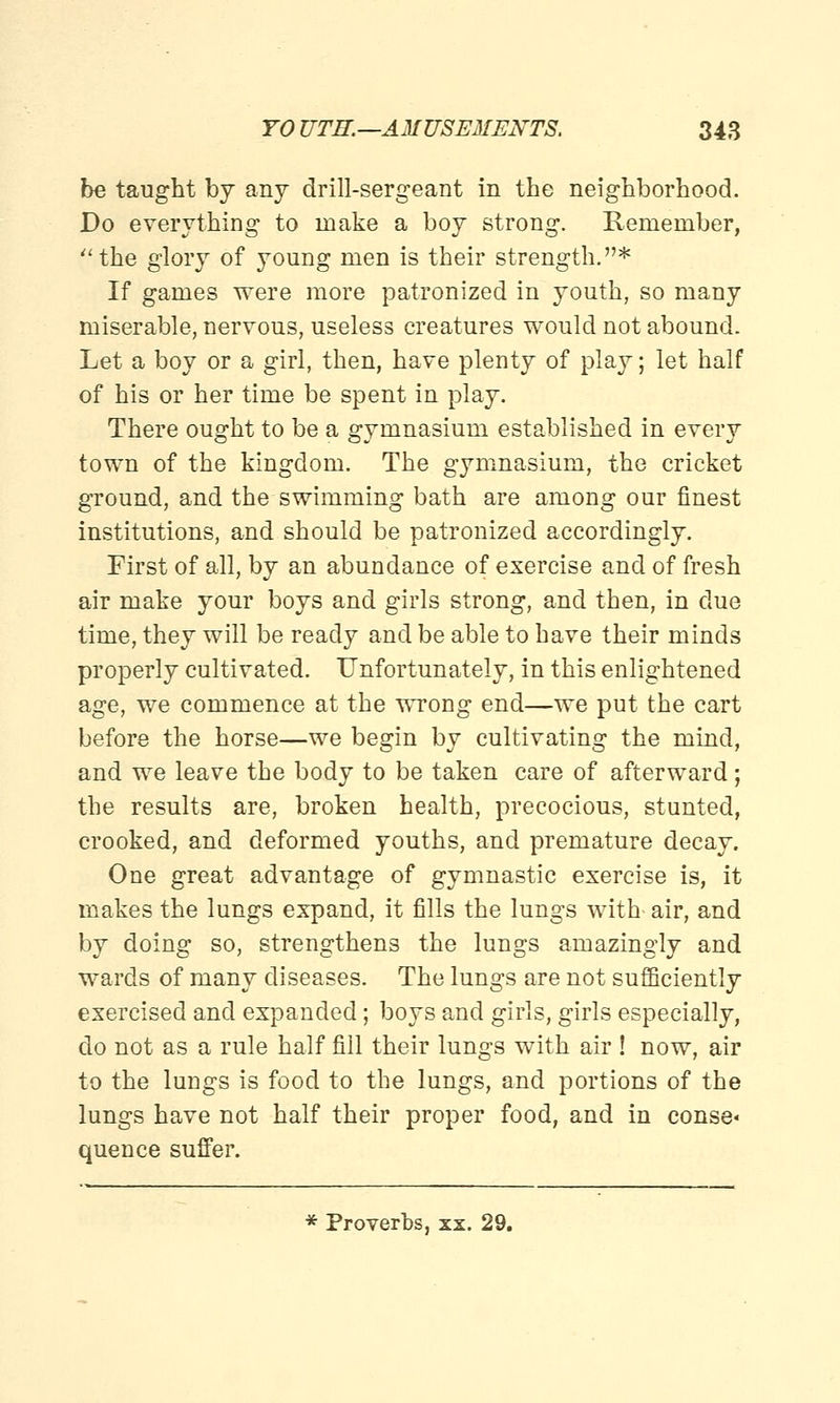 be taught by any drill-sergeant in the neighborhood. Do everything to make a boy strong. Remember, the glory of young men is their strength.* If games were more patronized in youth, so many miserable, nervous, useless creatures would not abound. Let a boy or a girl, then, have plenty of play; let half of his or her time be spent in play. There ought to be a gymnasium established in every town of the kingdom. The gymnasium, the cricket ground, and the swimming bath are among our finest institutions, and should be patronized accordingly. First of all, by an abundance of exercise and of fresh air make your boys and girls strong, and then, in clue time, they will be ready and be able to have their minds properly cultivated. Unfortunately, in this enlightened age, we commence at the wrong end—we put the cart before the horse—we begin by cultivating the mind, and we leave the body to be taken care of afterward; the results are, broken health, precocious, stunted, crooked, and deformed youths, and premature decay. One great advantage of gymnastic exercise is, it makes the lungs expand, it fills the lungs with- air, and by doing so, strengthens the lungs amazingly and wards of many diseases. The lungs are not sufficiently exercised and expanded; boys and girls, girls especially, do not as a rule half fill their lungs with air ! now, air to the lungs is food to the lungs, and portions of the lungs have not half their proper food, and in conse« quence suffer. * Proverbs, xx. 29.