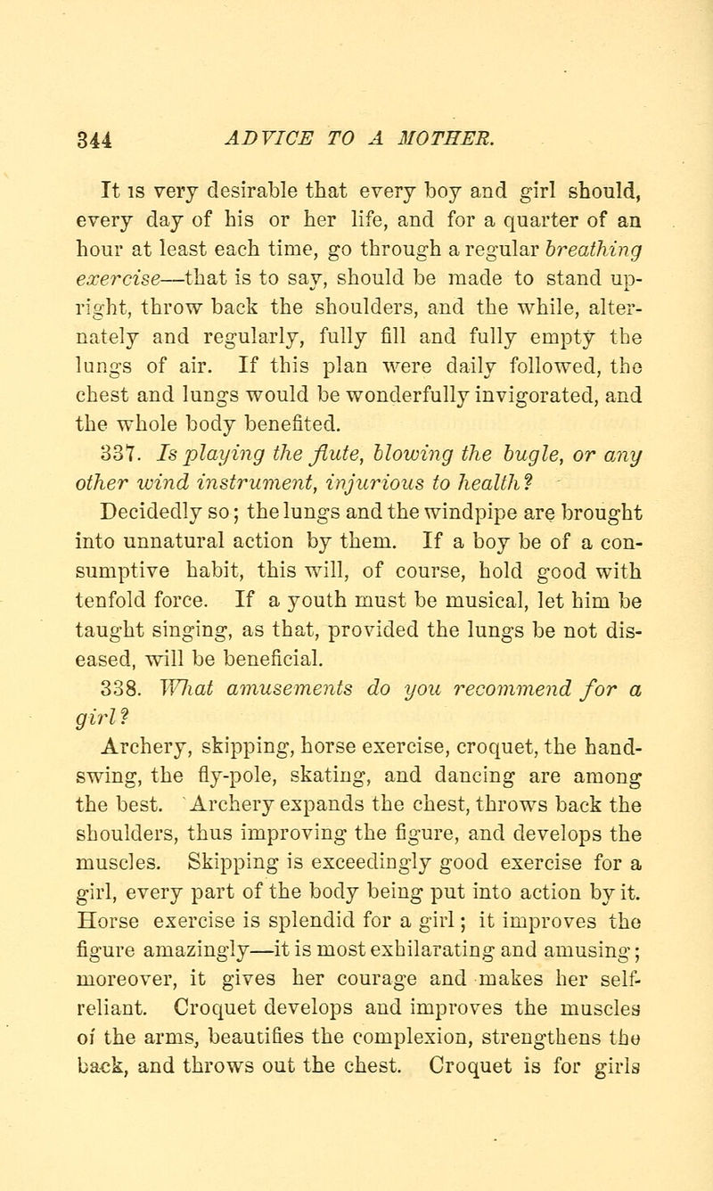 It is very desirable that every boy and girl should, every day of his or her life, and for a quarter of an hour at least each time, go through a regular breathing exercise—that is to say, should be made to stand up- right, throw back the shoulders, and the while, alter- nately and regularly, fully fill and fully empty the lungs of air. If this plan were daily followed, the chest and lungs would be wonderfully invigorated, and the whole body benefited. 337. Is playing the flute, blowing the bugle, or amy other wind instrument, injurious to health? Decidedly so; the lungs and the windpipe are brought into unnatural action by them. If a boy be of a con- sumptive habit, this will, of course, hold good with tenfold force. If a youth must be musical, let him be taught singing, as that, provided the lungs be not dis- eased, will be beneficial. 338. WJiat amusements do you recommend for a girl? Archery, skipping, horse exercise, croquet, the hand- swing, the fly-pole, skating, and dancing are among the best. Archery expands the chest, throws back the shoulders, thus improving the figure, and develops the muscles. Skipping is exceedingly good exercise for a girl, every part of the body being put into action by it. Horse exercise is splendid for a girl; it improves the figure amazingly—it is most exhilarating and amusing; moreover, it gives her courage and makes her self- reliant. Croquet develops and improves the muscles of the arms, beautifies the complexion, strengthens the back, and throws out the chest. Croquet is for girls