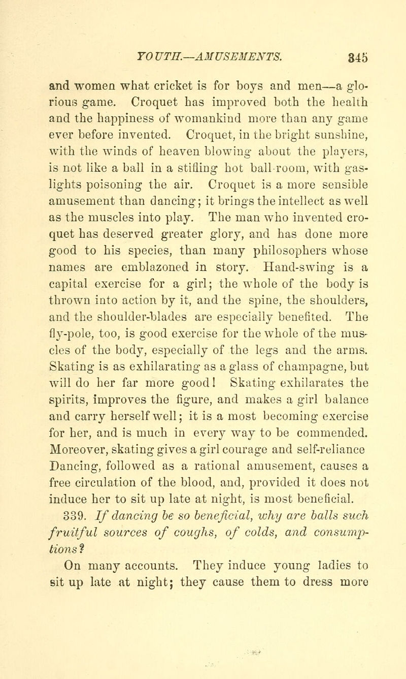 and women what cricket is for boys and men—a glo- rious game. Croquet has improved both the health and the happiness of womankind more than any game ever before invented. Croquet, in the bright sunshine, with the winds of heaven blowing about the players, is not like a ball in a stifling hot ball-room, with gas- lights poisoning the air. Croquet is a more sensible amusement than dancing; it brings the intellect as well as the muscles into play. The man who invented cro- quet has deserved greater glory, and has done more good to his species, than many philosophers whose names are emblazoned in story. Hand-swing is a capital exercise for a girl; the whole of the body is thrown into action by it, and the spine, the shoulders, and the shoulder-blades are especially benefited. The fly-pole, too, is good exercise for the whole of the mus- cles of the body, especially of the legs and the arms. Skating is as exhilarating as a glass of champagne, but will do her far more good 1 Skating exhilarates the spirits, improves the figure, and makes a girl balance and carry herself well; it is a most becoming exercise for her, and is much in every way to be commended. Moreover, skating gives a girl courage and self-reliance Dancing, followed as a rational amusement, causes a free circulation of the blood, and, provided it does not induce her to sit up late at night, is most beneficial. 339. If dancing be so beneficial, why are balls such fruitful sources of coughs, of colds, and consump- tions ? On many accounts. They induce young ladies to sit up late at night; they cause them to dress more