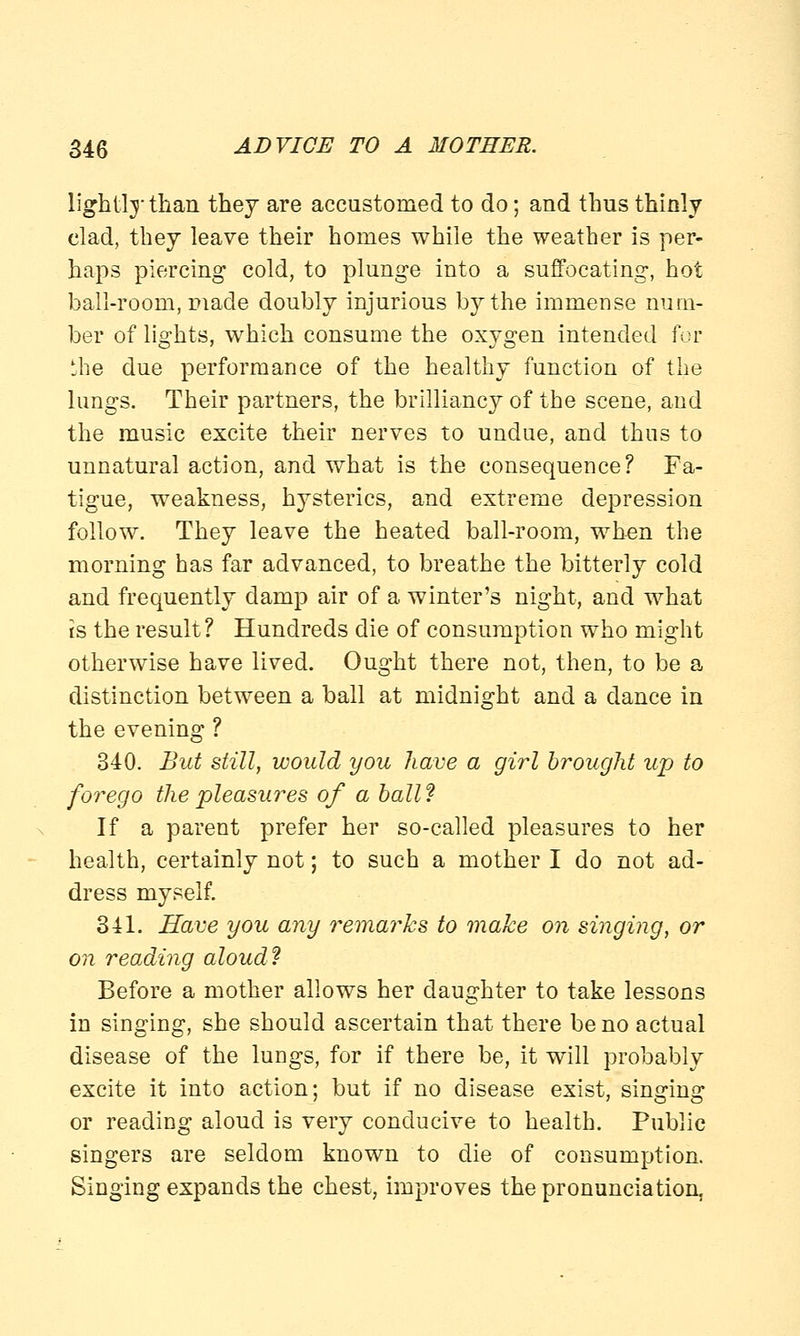 lightly than they are accustomed to do; and thus thinly clad, they leave their homes while the weather is per- haps piercing cold, to plunge into a suffocating, hot ball-room, made doubly injurious by the immense num- ber of lights, which consume the oxygen intended for the due performance of the healthy function of the lungs. Their partners, the brilliancy of the scene, and the music excite their nerves to undue, and thus to unnatural action, and what is the consequence? Fa- tigue, weakness, hysterics, and extreme depression follow. They leave the heated ball-room, when the morning has far advanced, to breathe the bitterly cold and frequently damp air of a winter's night, and what is the result? Hundreds die of consumption who might otherwise have lived. Ought there not, then, to be a distinction between a ball at midnight and a dance in the evening ? 340. But still, would you have a girl brought up to forego the pleasures of a ball ? If a parent prefer her so-called pleasures to her health, certainly not; to such a mother I do not ad- dress myself. 341. Have you any remarks to make on singing, or on reading aloud? Before a mother allows her daughter to take lessons in singing, she should ascertain that there be no actual disease of the lungs, for if there be, it will probably excite it into action; but if no disease exist, singing or reading aloud is very conducive to health. Public singers are seldom known to die of consumption. Singing expands the chest, improves the pronunciation.