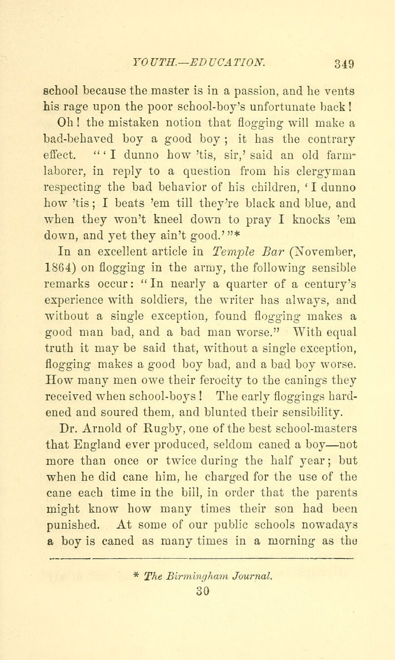 school because the master is in a passion, and he vents his rage upon the poor school-boy's unfortunate back! Oh! the mistaken notion that flogging will make a bad-behaved boy a good boy ; it has the contrary effect. ' I dunno how 'tis, sir,' said an old farm- laborer, in reply to a question from his clergyman respecting the bad behavior of his children, ' I dunno how 'tis; I beats 'em till they're black and blue, and when they won't kneel down to pray I knocks 'em down, and yet they ain't good.' * In an excellent article in Temple Bar (November, 1864) on flogging in the army, the following sensible remarks occur: In nearly a quarter of a century's experience with soldiers, the writer has always, and without a single exception, found flogging makes a good man bad, and a bad man worse. With equal truth it may be said that, without a single exception, flogging makes a good boy bad, and a bad boy worse. How many men owe their ferocity to the canings they received when school-boys ! The early floggings hard- ened and soured them, and blunted their sensibility. Dr. Arnold of Rugby, one of the best school-masters that England ever produced, seldom caned a boy—not more than once or twice during the half year; but when he did cane him, he charged for the use of the cane each time in the bill, in order that the parents might know how many times their son had been punished. At some of our public schools nowadays a boy is caned as many times in a morning as the * The Birmingham Journal. 30