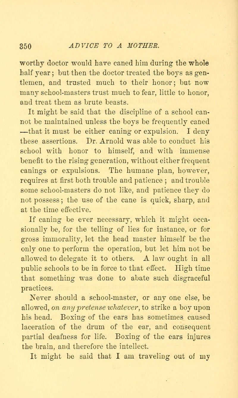 worthy doctor would have caned him during the whole half year; but then the doctor treated the boys as gen- tlemen, and trusted much to their honor; but now many school-masters trust much to fear, little to honor, and treat them as brute beasts. It might be said that the discipline of a school can- not be maintained unless the boys be frequently caned —that it must be either caning or expulsion. I deny these assertions. Dr. Arnold was able to conduct his school with honor to himself, and with immense benefit to the rising generation, without either frequent canings or expulsions. The humane plan, however, requires at first both trouble and patience ; and trouble some school-masters do not like, and patience they do not possess; the use of the cane is quick, sharp, and at the time effective. If caning be ever necessary, which it might occa- sionally be, for the telling of lies for instance, or for gross immorality, let the head master himself be the only one to perform the operation, but let him not be allowed to delegate it to others. A law ought in all public schools to be in force to that effect. High time that something was done to abate such disgraceful practices. Never should a school-master, or any one else, be allowed, on any pretense whatever, to strike a boy upon his head. Boxing of the ears has sometimes caused laceration of the drum of the ear, and consequent partial deafness for life. Boxing of the ears injures the brain, and therefore the intellect. It might be said that I am traveliDg out of my