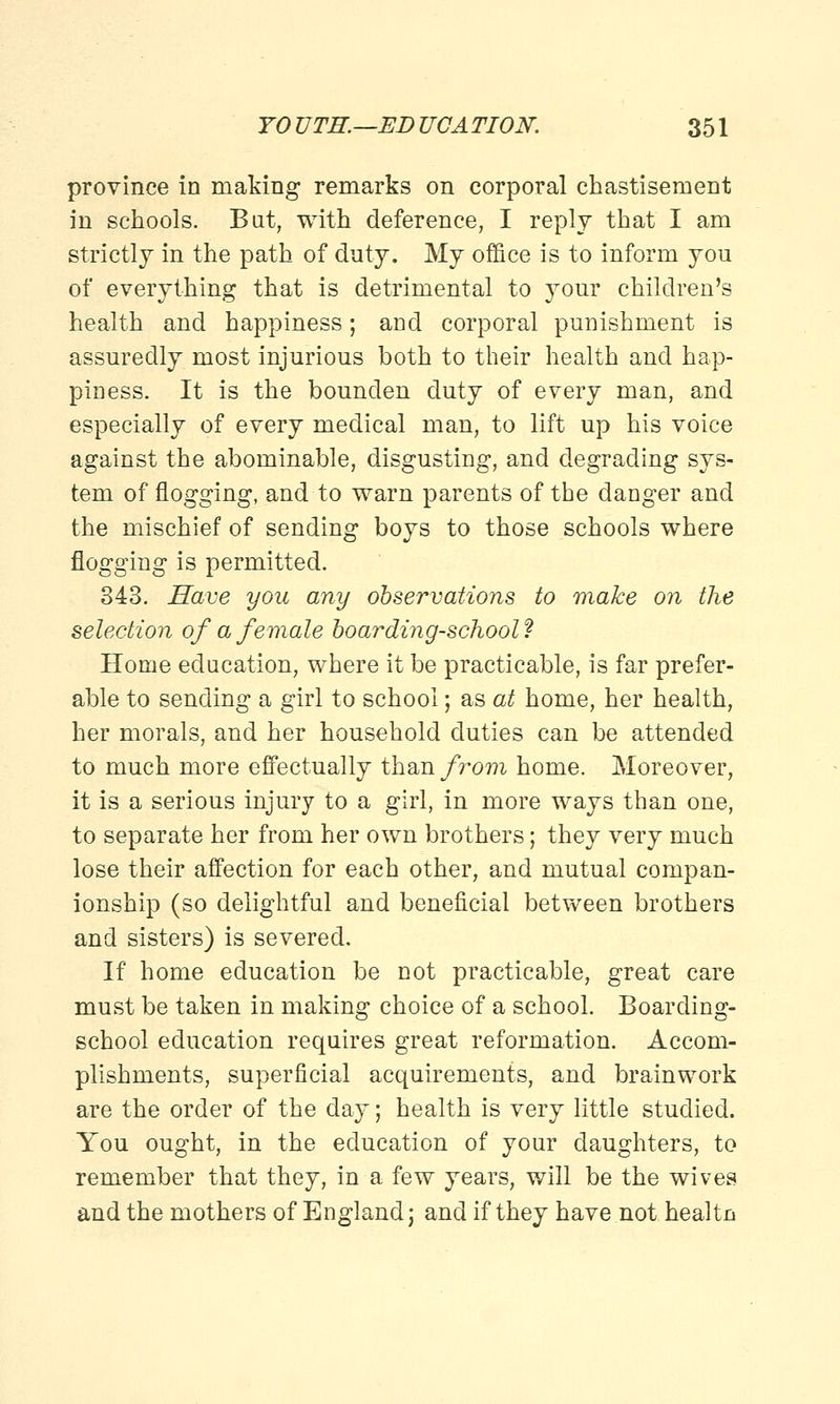 province in making remarks on corporal chastisement in schools. Bat, with deference, I reply that I am strictly in the path of duty. My office is to inform you of everything that is detrimental to your children's health and happiness; and corporal punishment is assuredly most injurious both to their health and hap- piness. It is the bounden duty of every man, and especially of every medical man, to lift up his voice against the abominable, disgusting, and degrading sys- tem of flogging, and to warn parents of the danger and the mischief of sending boys to those schools where flogging is permitted. 343. Have you any observations to make on the selection of a female boarding-school ? Home education, where it be practicable, is far prefer- able to sending a girl to school; as at home, her health, her morals, and her household duties can be attended to much more effectually than from home. Moreover, it is a serious injury to a girl, in more ways than one, to separate her from her own brothers; they very much lose their affection for each other, and mutual compan- ionship (so delightful and beneficial between brothers and sisters) is severed. If home education be not practicable, great care must be taken in making choice of a school. Boarding- school education requires great reformation. Accom- plishments, superficial acquirements, and brainwork are the order of the day; health is very little studied. You ought, in the education of your daughters, to remember that they, in a few years, will be the wives and the mothers of England; and if they have not healtn