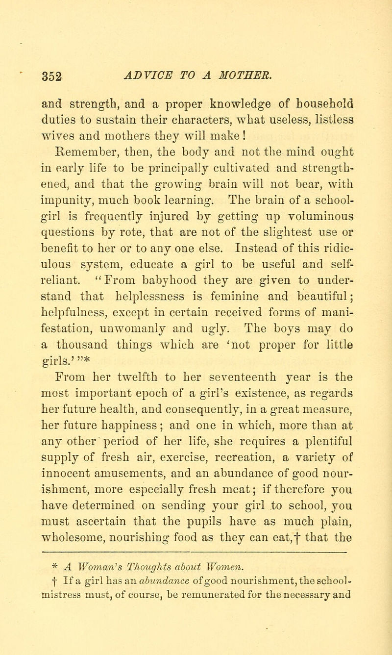and strength, and a proper knowledge of household duties to sustain their characters, what useless, listless wives and mothers they will make! Remember, then, the body and not the mind ought in early life to be principally cultivated and strength- ened, and that the growing brain will not bear, with impunity, much book learning. The brain of a school- girl is frequently injured by getting up voluminous questions by rote, that are not of the slightest use or benefit to her or to any one else. Instead of this ridic- ulous system, educate a girl to be useful and self- reliant. From babyhood they are given to under- stand that helplessness is feminine and beautiful; helpfulness, except in certain received forms of mani- festation, unwomanly and ugly. The boys may do a thousand things which are 'not proper for little girls.' * From her twelfth to her seventeenth year is the most important epoch of a girl's existence, as regards her future health, and consequently, in a great measure, her future happiness; and one in which, more than at any other'period of her life, she requires a plentiful supply of fresh air, exercise, recreation, a variety of innocent amusements, and an abundance of good nour- ishment, more especially fresh meat; if therefore you have determined on sending your girl to school, you must ascertain that the pupils have as much plain, wholesome, nourishing food as they can eat,f that the * A Woman''s Thoughts about Women. f If a girl has an abundance of good nourishment, the school- mistress must, of course, be remunerated for the necessary and