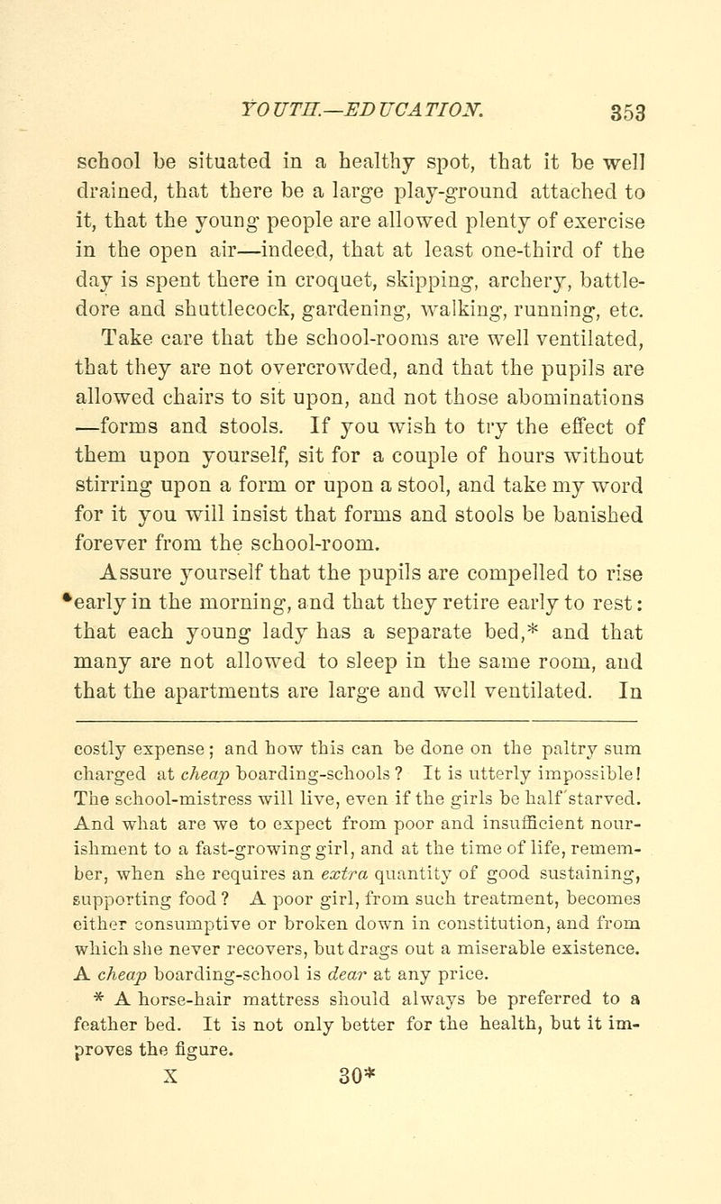 school be situated in a healthy spot, that it be well drained, that there be a large play-ground attached to it, that the young people are allowed plenty of exercise in the open air—indeed, that at least one-third of the day is spent there in croquet, skipping, archery, battle- dore and shuttlecock, gardening, walking, running, etc. Take care that the school-rooms are well ventilated, that they are not overcrowded, and that the pupils are allowed chairs to sit upon, and not those abominations —forms and stools. If you wish to try the effect of them upon yourself, sit for a couple of hours without stirring upon a form or upon a stool, and take my word for it you will insist that forms and stools be banished forever from the school-room. Assure yourself that the pupils are compelled to rise ^early in the morning, and that they retire early to rest: that each young lady has a separate bed,* and that many are not allowed to sleep in the same room, and that the apartments are large and well ventilated. In costly expense; and how this can be done on the paltry sum charged at cheap boarding-schools ? It is utterly impossible 1 The school-mistress will live, even if the girls be half'starved. And what are we to expect from poor and insufficient nour- ishment to a fast-growing girl, and at the time of life, remem- ber, when she requires an extra quantity of good sustaining, supporting food ? A poor girl, from such treatment, becomes either consumptive or broken down in constitution, and from which she never recovers, but drags out a miserable existence. A cheap boarding-school is dear at any price. * A horse-hair mattress should always be preferred to a feather bed. It is not only better for the health, but it im- proves the figure. X 30*