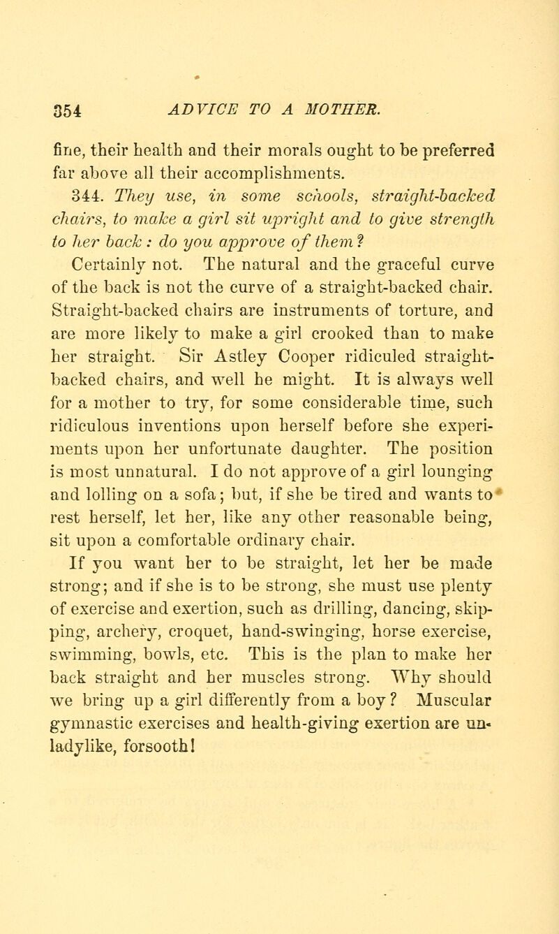 fine, their health and their morals ought to be preferred far above all their accomplishments. 344. They use, in some schools, straight-backed chairs, to make a girl sit upright and to give strength to her back : do you approve of them ? Certainly not. The natural and the graceful curve of the back is not the curve of a straight-backed chair. Straight-backed chairs are instruments of torture, and are more likely to make a girl crooked than to make her straight. Sir Astley Cooper ridiculed straight- backed chairs, and well he might. It is always well for a mother to try, for some considerable time, such ridiculous inventions upon herself before she experi- ments upon her unfortunate daughter. The position is most unnatural. I do not approve of a girl lounging and lolling on a sofa; but, if she be tired and wants to ■ rest herself, let her, like any other reasonable being, sit upon a comfortable ordinary chair. If you want her to be straight, let her be made strong; and if she is to be strong, she must use plenty of exercise and exertion, such as drilling, dancing, skip- ping, archery, croquet, hand-swinging, horse exercise, swimming, bowls, etc. This is the plan to make her back straight and her muscles strong. Why should we bring up a girl differently from a boy ? Muscular gymnastic exercises and health-giving exertion are un- ladylike, forsooth!