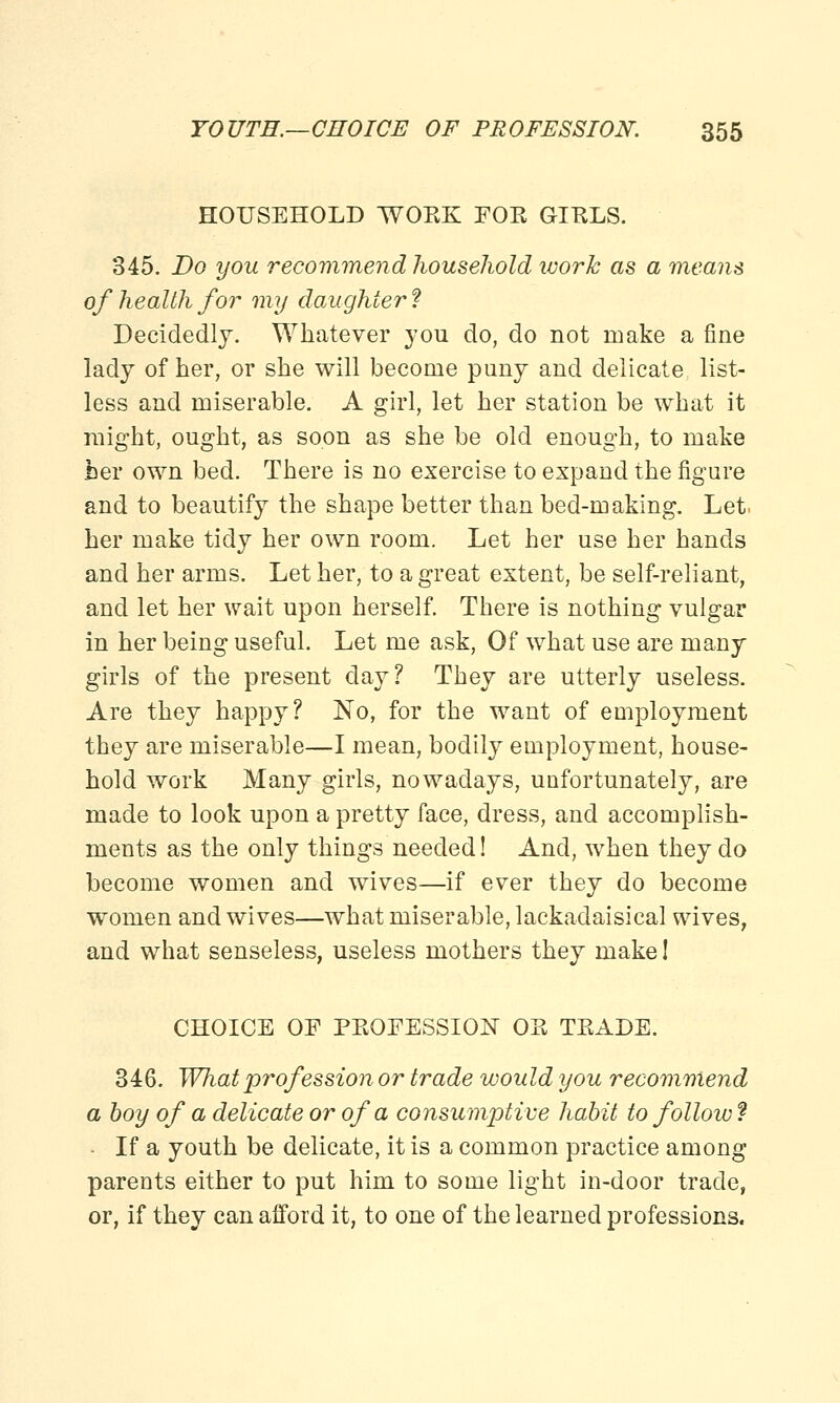 HOUSEHOLD WOEK FOE GIELS. 345. Do you recommend household work as a means of health for my daughter ? Decidedly. Whatever you do, do not make a fine lady of her, or she will become puny and delicate, list- less and miserable. A girl, let her station be what it might, ought, as soon as she be old enough, to make her own bed. There is no exercise to expand the figure and to beautify the shape better than bed-making. Let. her make tidy her own room. Let her use her hands and her arms. Let her, to a great extent, be self-reliant, and let her wait upon herself. There is nothing vulgar in her being useful. Let me ask, Of what use are many girls of the present day? They are utterly useless. Are they happy? No, for the want of employment they are miserable—I mean, bodily employment, house- hold work Many girls, nowadays, unfortunately, are made to look upon a pretty face, dress, and accomplish- ments as the only things needed! And, when they do become women and wives—if ever they do become women and wives—what miserable, lackadaisical wives, and what senseless, useless mothers they make! CHOICE OF PKOFESSION OE TEADE. 346. What prof ession or trade would you recommend a boy of a delicate or of a consumptive habit to follow ? If a youth be delicate, it is a common practice among parents either to put him to some light in-door trade, or, if they can afford it, to one of the learned professions.