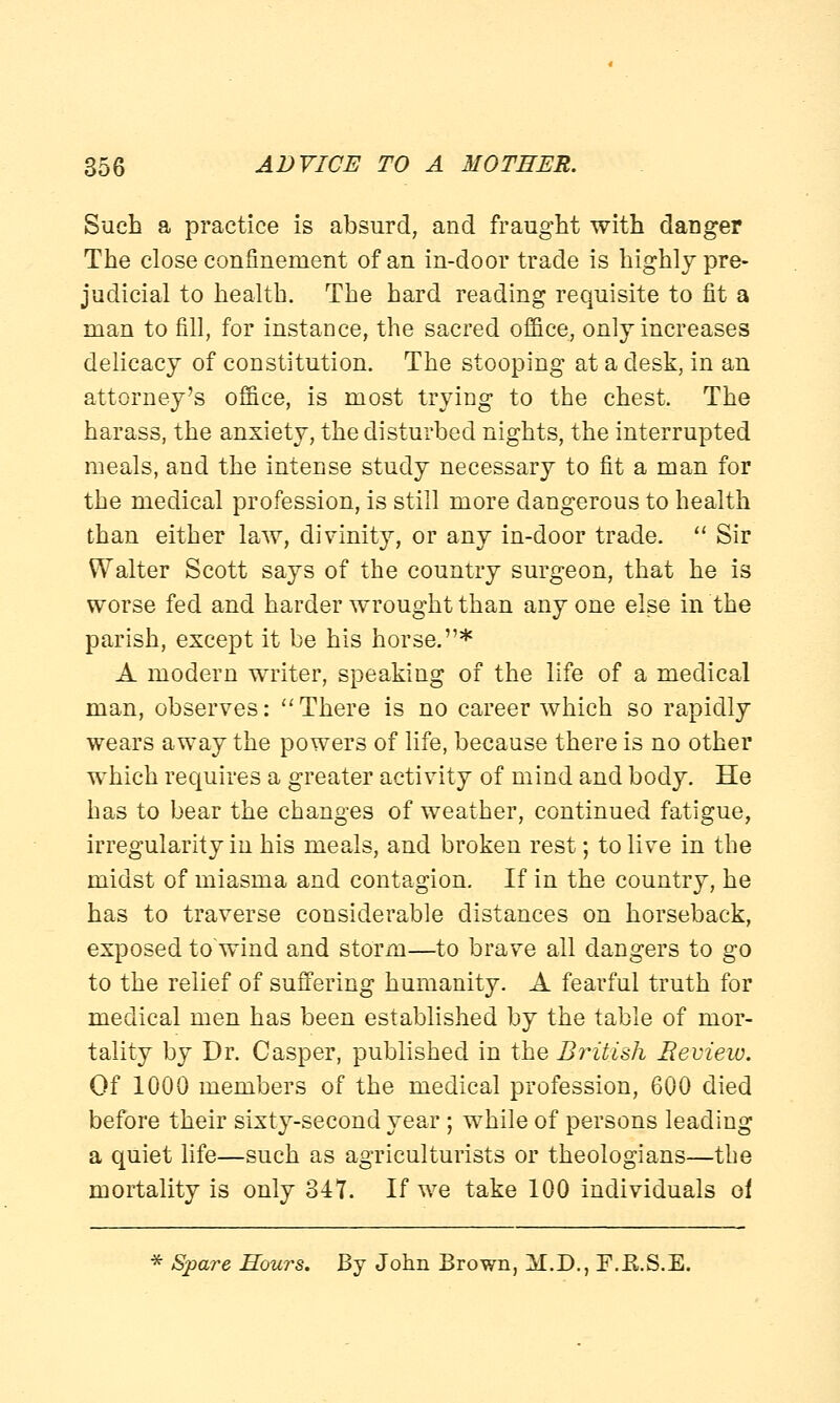 Such a practice is absurd, and fraught with danger The close confinement of an in-door trade is highly pre- judicial to health. The hard reading requisite to fit a man to fill, for instance, the sacred office, only increases delicacy of constitution. The stooping at a desk, in an attorney's office, is most trying to the chest. The harass, the anxiety, the disturbed nights, the interrupted meals, and the intense study necessary to fit a man for the medical profession, is still more dangerous to health than either law, divinity, or any in-door trade.  Sir Walter Scott says of the country surgeon, that he is worse fed and harder wrought than any one else in the parish, except it be his horse.* A modern writer, speaking of the life of a medical man, observes:  There is no career which so rapidly wears away the powers of life, because there is no other which requires a greater activity of mind and body. He has to bear the changes of weather, continued fatigue, irregularity in his meals, and broken rest; to live in the midst of miasma and contagion. If in the country, he has to traverse considerable distances on horseback, exposed to wind and storm—to brave all dangers to go to the relief of suffering humanity. A fearful truth for medical men has been established by the table of mor- tality by Dr. Casper, published in the British Review. Of 1000 members of the medical profession, 600 died before their sixty-second year ; while of persons leading a quiet life—such as agriculturists or theologians—the mortality is only 347. If we take 100 individuals of * Spare Hours. By John Brown, M.D., F.B.S.E.