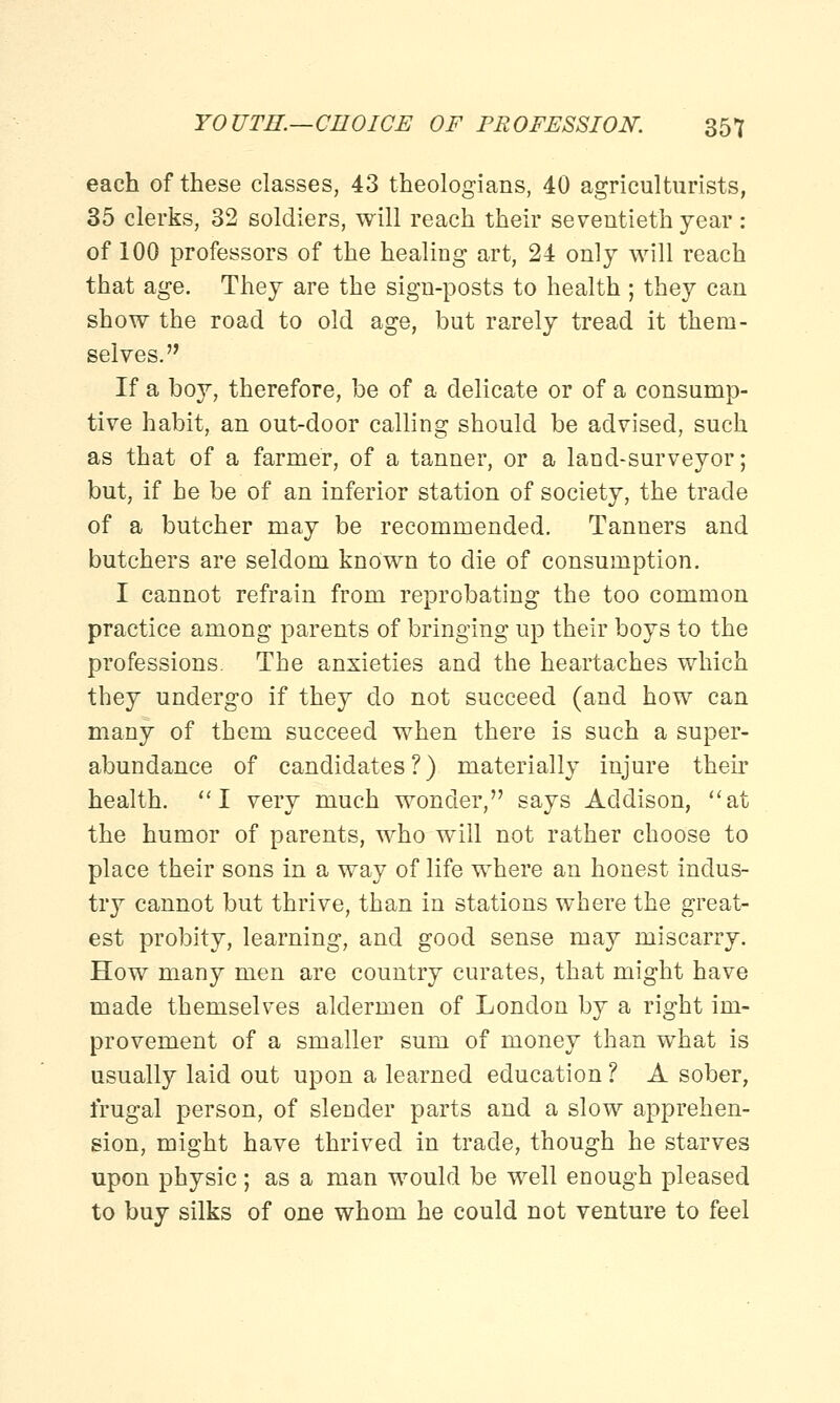 each of these classes, 43 theologians, 40 agriculturists, 35 clerks, 32 soldiers, will reach their seventieth year: of 100 professors of the healing art, 24 only will reach that age. They are the sign-posts to health ; they can show the road to old age, but rarely tread it them- selves. If a boy, therefore, be of a delicate or of a consump- tive habit, an out-door calling should be advised, such as that of a farmer, of a tanner, or a land-surveyor; but, if he be of an inferior station of society, the trade of a butcher may be recommended. Tanners and butchers are seldom known to die of consumption. I cannot refrain from reprobating the too common practice among parents of bringing up their boys to the professions. The anxieties and the heartaches which they undergo if they do not succeed (and how can many of them succeed when there is such a super- abundance of candidates?) materially injure their health. I very much wonder, says Addison, at the humor of parents, who will not rather choose to place their sons in a way of life where an honest indus- try cannot but thrive, than in stations where the great- est probity, learning, and good sense may miscarry. How many men are country curates, that might have made themselves aldermen of London by a right im- provement of a smaller sum of money than what is usually laid out upon a learned education ? A sober, frugal person, of slender parts and a slow apprehen- sion, might have thrived in trade, though he starves upon physic; as a man would be well enough pleased to buy silks of one whom he could not venture to feel