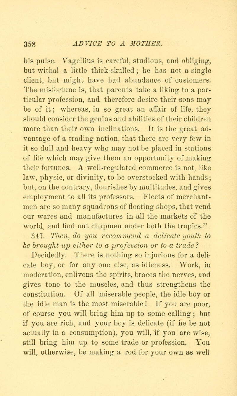 his pulse. Yagellius is careful, studious, and obliging, but withal a little thick-skulled; he has not a single client, but might have had abundance of customers. The misfortune is, that parents take a liking to a par- ticular profession, and therefore desire their sons may be of it; whereas, in so great an affair of life, they should consider the genius and abilities of their children more than their own inclinations. It is the great ad- vantage of a trading nation, that there are very few in it so dull and heavy who may not be placed in stations of life which may give them an opportunity of making their fortunes. A well-regulated commerce is not, like law, physic, or divinity, to be overstocked with hands; but, on the contrary, flourishes by multitudes, and gives employment to all its professors. Fleets of merchant- men are so many squadrons of floating shops, that vend our wares and manufactures in all the markets of the world, and find out chapmen under both the tropics. 347. Then, do you recommend a delicate youth to be brought up either to a profession or to a trade ? Decidedly. There is nothing so injurious for a deli- cate boy, or for any one else, as idleness. Work, in moderation, enlivens the spirits, braces the nerves, and gives tone to the muscles, and thus strengthens the constitution. Of all miserable people, the idle boy or the idle man is the most miserable ! If you are poor, of course you will bring him up to some calling; but if you are rich, and your boy is delicate (if he be not actually in a consumption), you will, if you are wise, still bring him up to some trade or profession. You will, otherwise, be making a rod for your own as well