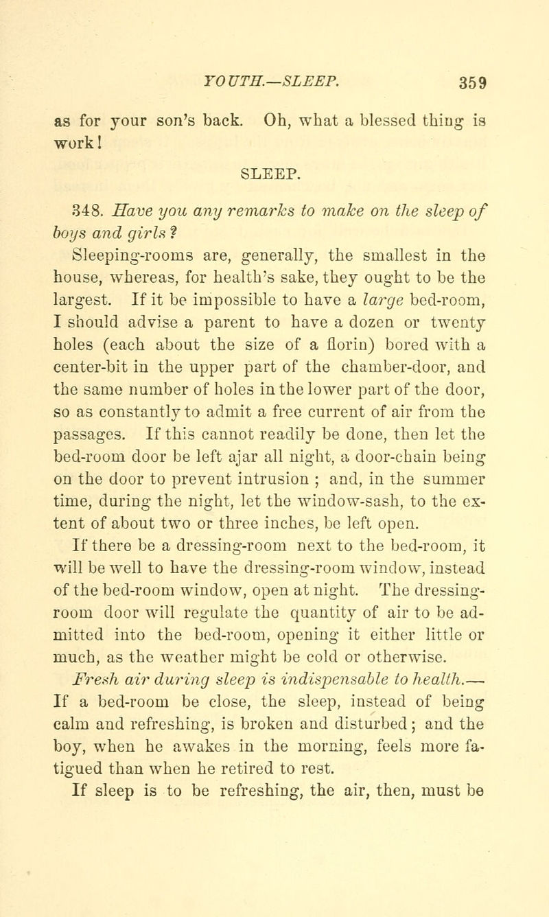 as for your son's back. Oh, what a blessed thing is work! SLEEP. 348. Save you any remarks to make on the sleep of boys and girls ? Sleeping-rooms are, generally, the smallest in the house, whereas, for health's sake, they ought to be the largest. If it be impossible to have a large bed-room, I should advise a parent to have a dozen or twenty holes (each about the size of a florin) bored with a center-bit in the upper part of the chamber-door, and the same number of holes in the lower part of the door, so as constantly to admit a free current of air from the passages. If this cannot readily be done, then let the bed-room door be left ajar all night, a door-chain being on the door to prevent intrusion ; and, in the summer time, during the night, let the window-sash, to the ex- tent of about two or three inches, be left open. If there be a dressing-room next to the bed-room, it will be well to have the dressing-room window, instead of the bed-room window, open at night. The dressing- room door will regulate the quantity of air to be ad- mitted into the bed-room, opening it either little or much, as the weather might be cold or otherwise. Fresh air during sleep is indispensable to health.—. If a bed-room be close, the sleep, instead of being calm and refreshing, is broken and disturbed; and the boy, when he awakes in the morning, feels more fa- tigued than when he retired to rest. If sleep is to be refreshing, the air, then, must be