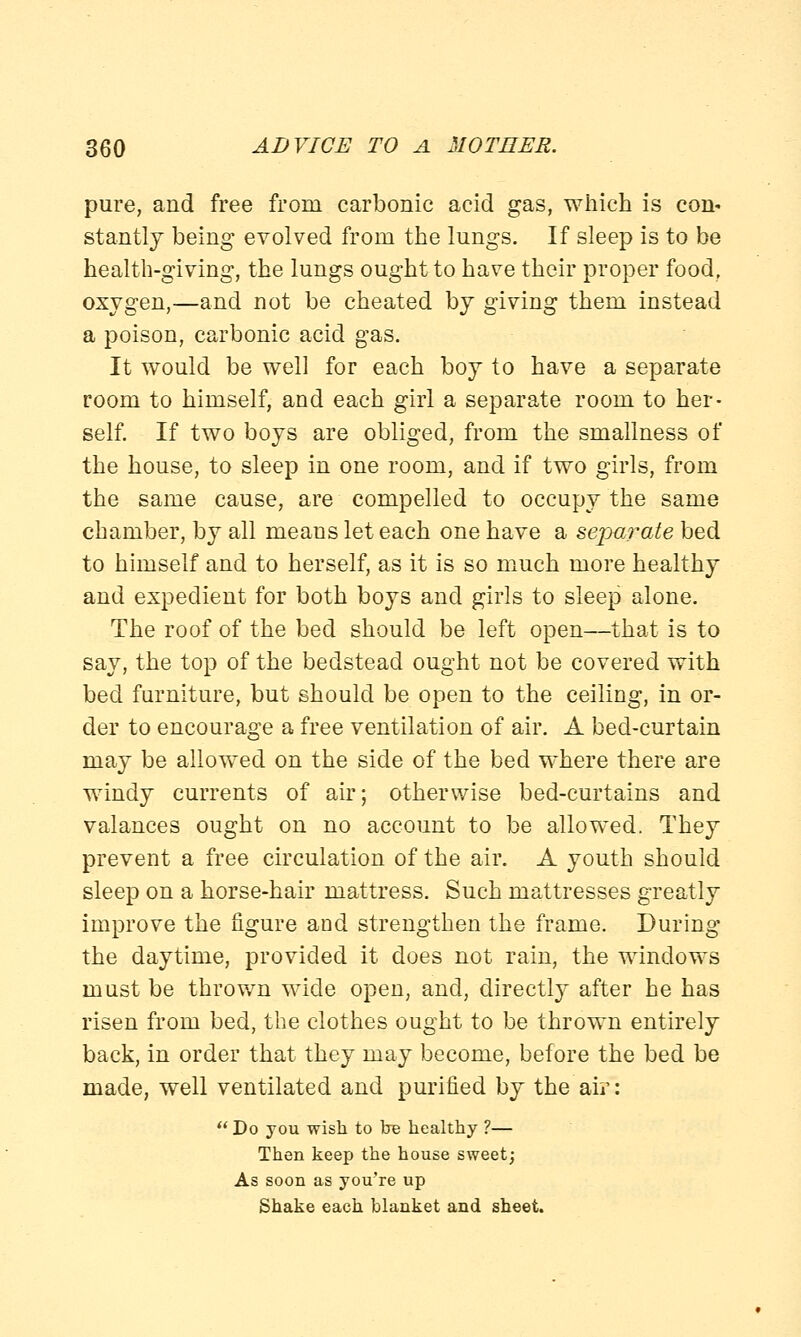 pure, and free from carbonic acid gas, which is con* stantly being evolved from the lungs. If sleep is to be health-giving, the lungs ought to have their proper food, oxygen,—and not be cheated by giving them instead a poison, carbonic acid gas. It would be well for each boy to have a separate room to himself, and each girl a separate room to her- self. If two boys are obliged, from the smallness of the house, to sleep in one room, and if two girls, from the same cause, are compelled to occupy the same chamber, by all means let each one have a separate bed to himself and to herself, as it is so much more healthy and expedient for both boys and girls to sleep alone. The roof of the bed should be left open—that is to say, the top of the bedstead ought not be covered with bed furniture, but should be open to the ceiling, in or- der to encourage a free ventilation of air. A bed-curtain may be allowed on the side of the bed where there are windy currents of air; otherwise bed-curtains and valances ought on no account to be allowed. They prevent a free circulation of the air. A youth should sleep on a horse-hair mattress. Such mattresses greatly improve the figure and strengthen the frame. During the daytime, provided it does not rain, the windows must be thrown wide open, and, directly after he has risen from bed, the clothes ought to be thrown entirely back, in order that they may become, before the bed be made, well ventilated and purified by the air:  Do you wish to be healthy ?— Then keep the house sweet; As soon as you're up Shake each blanket and sheet.