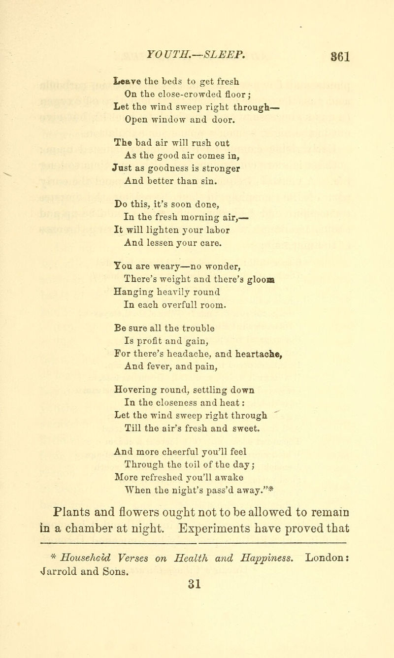 Leave the beds to get fresh On the close-crowded floor; Let the wind sweep right through— Open window and door. The bad air will rush out As the good air comes in, Just as goodness is stronger And better than sin. Do this, it's soon done, In the fresh morning air,— It will lighten your labor And lessen your care. You are weary—no wonder, There's weight and there's gloom Hanging heavily round In each overfull room. Be sure all the trouble Is profit and gain, For there's headache, and heartache, And fever, and pain, Hovering round, settling down In the closeness and heat: Let the wind sweep right through Till the air's fresh and sweet. And more cheerful you'll feel Through the toil of the day; More refreshed you'll awake When the night's pass'd away.* Plants and flowers ought not to be allowed to remain in a chamber at night. Experiments have proved that * Household Verses on Health and Happiness. London: 4arrold and Sons. 31