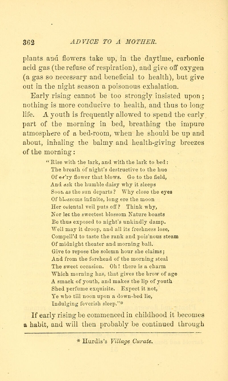 plants and flowers take up, in the daytime, carbonic acid gas (the refuse of respiration), and give off oxygen (a gas so necessary and beneficial to health), but give out in the night season a poisonous exhalation. Early rising cannot be too strongly insisted upon ; nothing is more conducive to health, and thus to long life. A youth is frequently allowed to spend the early part of the morning in bed, breathing the impure atmosphere of a bed-room, when he should be up and about, inhaling the balmy and health-giving breezes of the morning:  Rise with the lark, and with the lark to bed : The breath of night's destructive to the hue Of e-rry flower that blows. Go to the field, And ask the humble daisy why it sleeps Soon as the sun departs ? Why close the eyes Of bhrssorns infinite, long ere the moon Her oriental veil puts off? Think why, Nor lee the sweetest blossom Nature boasts Be thus exposed to night's unkindly damp. Weil may it droop, and all its freshness lose, Compell'd to taste the rank and pois'nous steam Of midnight theater and morniDg ball. Give to repose the solemn hour she claims; And from the forehead of the morning steal The sweet occasion. Oh ! there is a charm Which morning has, that gives the brow of age A smack of youth, and makes the lip of youth Shed perfume exquisite. Expect it not, Ye who till noon upon a down-bed lie, Indulging feverish sleep.* If early rising be commenced in childhood it becomes a habit, and will then probably be continued through * Hurdis's Village Curate.