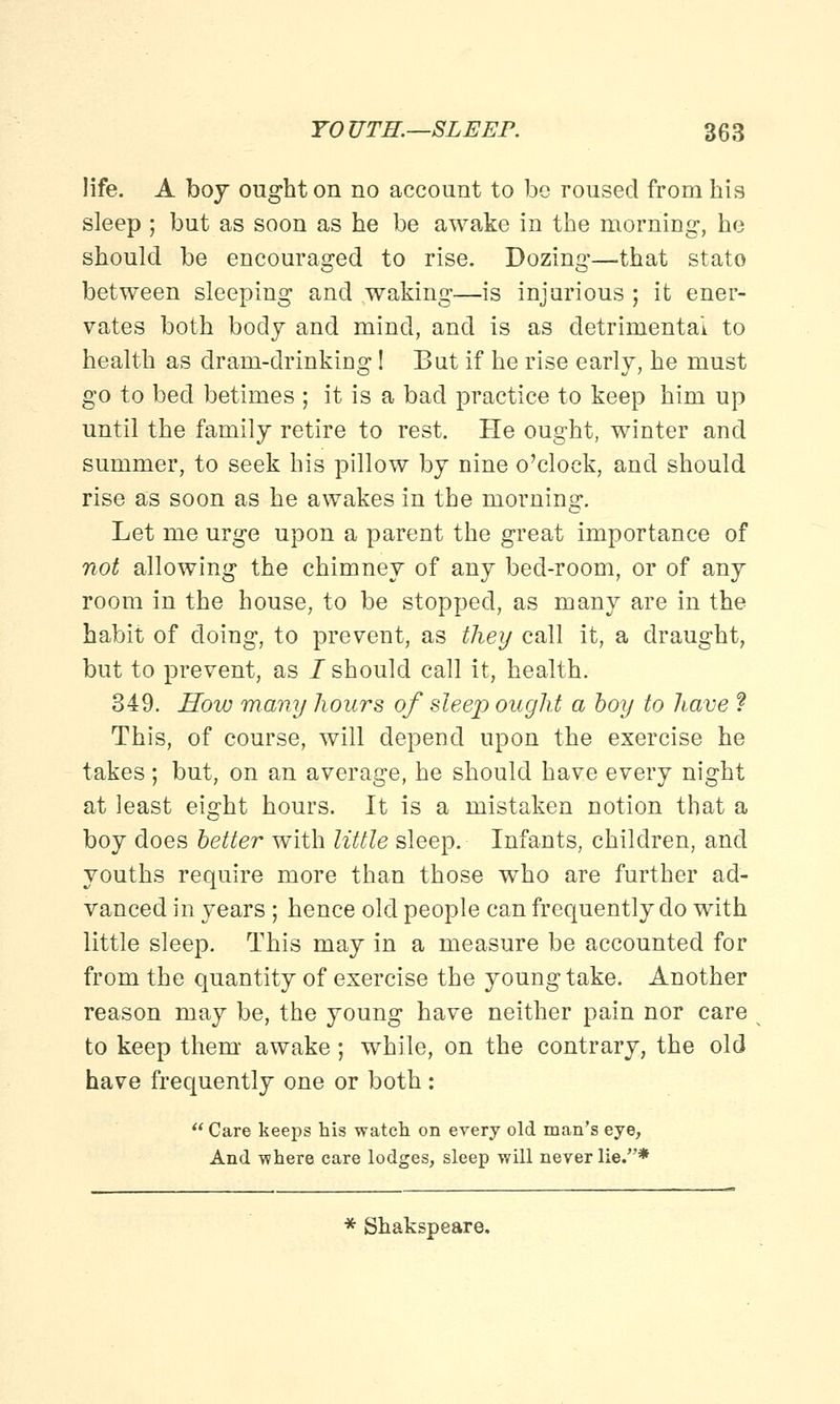 life. A boy ought on no account to bo roused from his sleep ; but as soon as he be awake in the morning-, he should be encouraged to rise. Dozing—that stato between sleeping and waking—is injurious ; it ener- vates both body and mind, and is as detrimental to health as dram-drinking! But if he rise early, he must go to bed betimes ; it is a bad practice to keep him up until the family retire to rest. He ought, winter and summer, to seek his pillow by nine o'clock, and should rise as soon as he awakes in the morning. Let me urge upon a parent the great importance of not allowing the chimney of any bed-room, or of any room in the house, to be stopped, as many are in the habit of doing, to prevent, as they call it, a draught, but to prevent, as /should call it, health. 349. How many hours of sleep ought a boy to have ? This, of course, will depend upon the exercise he takes; but, on an average, he should have every night at least eight hours. It is a mistaken notion that a boy does better with little sleep. Infants, children, and youths require more than those who are further ad- vanced in years; hence old people can frequently do with little sleep. This may in a measure be accounted for from the quantity of exercise the young take. Another reason may be, the young have neither pain nor care to keep them awake; while, on the contrary, the old have frequently one or both:  Care keeps his watch on every old man's eye, And where care lodges, sleep will never lie.* * Shakspeare.