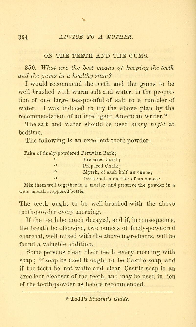 ON THE TEETH AND THE GUMS. 350. What are the best means of keeping the teeth and the gums in a healthy state ? I would recommend the teeth and the gums to be well brushed with warm salt and water, in the propor- tion of one large teaspoonful of salt to a tumbler of water. I was induced to try the above plan by the recommendation of an intelligent American writer.* The salt and water should be used every night at bedtime. The following is an excellent tooth-powder:. Take of finely-powdered Peruvian Bark;  Prepared Coral ;  Prepared Chalk;  Myrrh, of each half an ounce;  Orris root, a quarter of an ounce: Mix them well together in a mortar, and preserve the powder in a wide-mouth stoppered bottle. The teeth ought to be well brushed with the above tooth-powder every morning. If the teeth be much decayed, and if, in consequence, the breath be offensive, two ounces of finely-powdered charcoal, well mixed with the above ingredients, will be found a valuable addition. Some persons clean their teeth every morning with soap ; if soap be used it ought to be Castile soap, and if the teeth be not white and clear, Castile soap is an excellent cleanser of the teeth, and may be used in lieu of the tooth-powder as before recommended. * Todd's Student's Guide.