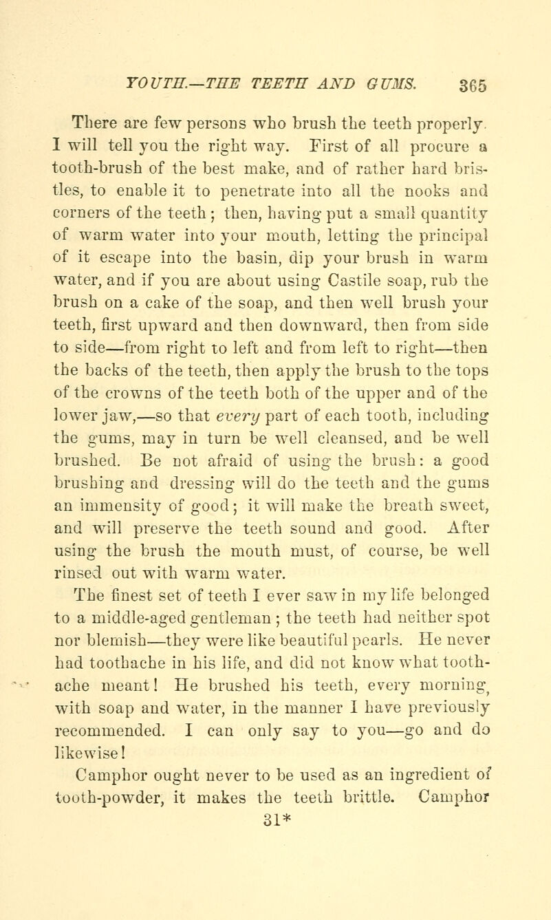 There are few persons who brush the teeth properly. I will tell you the right way. First of all procure a tooth-brush of the best make, and of rather hard bris- tles, to enable it to penetrate into all the nooks and corners of the teeth ; then, having put a small quantity of warm water into your mouth, letting the principal of it escape into the basin, dip your brush in warm water, and if you are about using Castile soap, rub the brush on a cake of the soap, and then well brush your teeth, first upward and then downward, then from side to side—from right to left and from left to right—then the backs of the teeth, then apply the brush to the tops of the crowns of the teeth both of the upper and of the lower jaw,—so that every part of each tooth, including the gums, may in turn be well cleansed, and be well brushed. Be not afraid of using the brush: a good brushing and dressing will do the teeth and the gums an immensity of good; it will make the breath sweet, and will preserve the teeth sound and good. After using the brush the mouth must, of course, be well rinsed out with warm water. The finest set of teeth I ever saw in my life belonged to a middle-aged gentleman ; the teeth had neither spot nor blemish—they were like beautiful pearls. He never had toothache in his life, and did not know what tooth- ache meant! He brushed his teeth, every morning^ with soap and water, in the manner I have previously recommended. I can only say to you—go and do likewise! Camphor ought never to be used as an ingredient of tooth-powder, it makes the teeth brittle. Camphor 31*