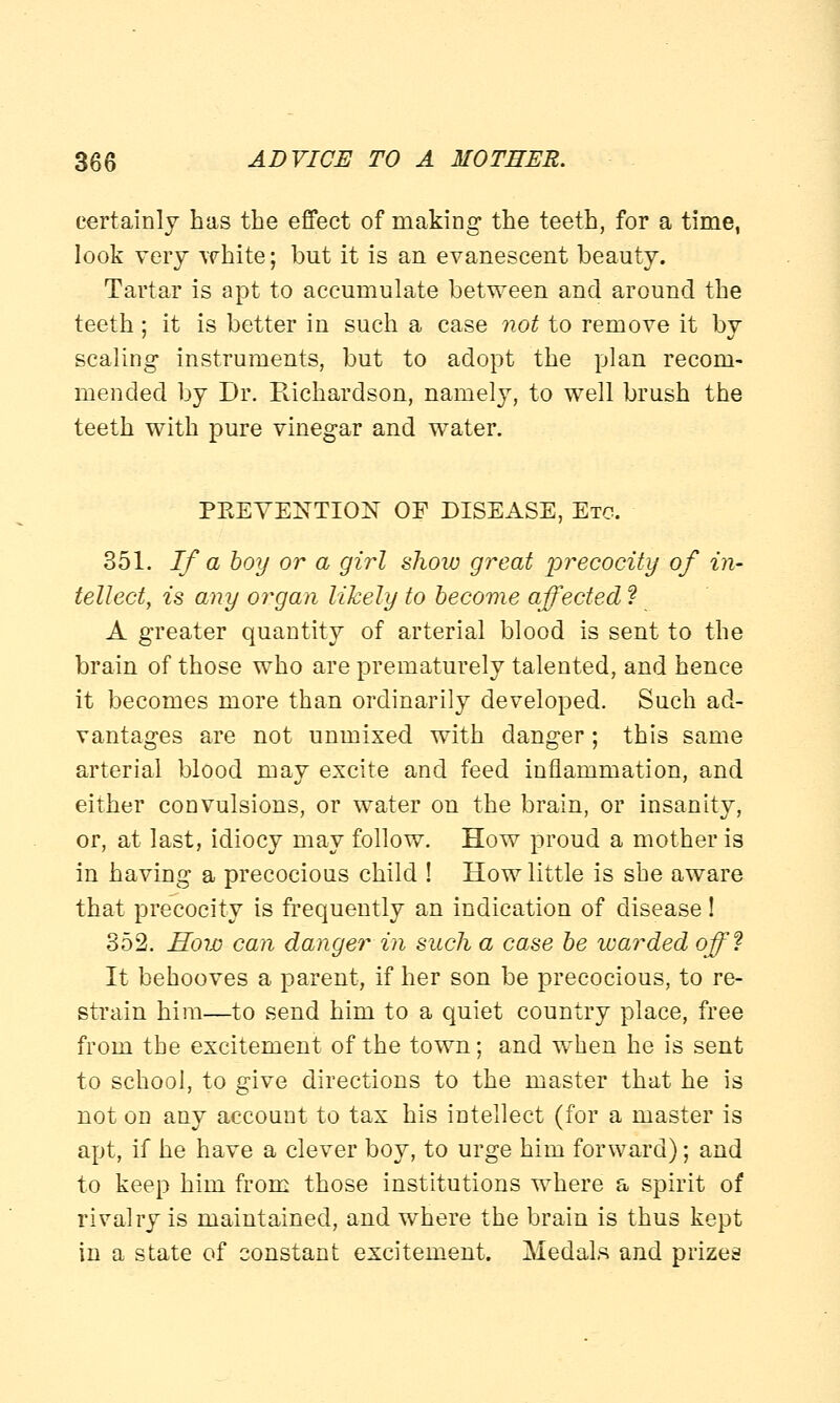 certainly has the effect of making the teeth, for a time, look very white; but it is an evanescent beauty. Tartar is apt to accumulate between and around the teeth ; it is better in such a case not to remove it by scaling instruments, but to adopt the plan recom- mended by Dr. Richardson, namely, to well brush the teeth with pure vinegar and water. PEEYENTION OF DISEASE, Etc. 351. If a boy or a girl show great precocity of in- tellect, is any organ likely to become affected ? A greater quantity of arterial blood is sent to the brain of those who are prematurely talented, and hence it becomes more than ordinarily developed. Such ad- vantages are not unmixed with danger; this same arterial blood may excite and feed inflammation, and either convulsions, or water on the brain, or insanity, or, at last, idiocy may follow. How proud a mother is in having a precocious child ! How little is she aware that precocity is frequently an indication of disease ! 352. How can danger in such a case be warded off? It behooves a parent, if her son be precocious, to re- strain him—to send him to a quiet country place, free from the excitement of the town; and when he is sent to school, to give directions to the master that he is not on any account to tax his intellect (for a master is apt, if he have a clever boy, to urge him forward); and to keep him from those institutions where a spirit of rivalry is maintained, and where the brain is thus kept in a state of constant excitement. Medals and prizes