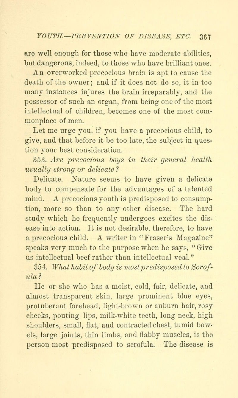 are well enough for those who have moderate abilities, but dangerous, indeed, to those who have brilliant ones. An overworked precocious brain is apt to cause the death of the owner; and if it does not do so, it in too many instances injures the brain irreparably, and the possessor of such an organ, from being one of the most intellectual of children, becomes one of the most com- monplace of men. Let me urge you, if you have a precocious child, to give, and that before it be too late, the subject in ques- tion your best consideration. 353. Are precocious boys in their general health usually strong or delicate ? Delicate. Nature seems to have given a delicate body to compensate for the advantages of a talented mind. A precocious youth is predisposed to consump- tion, more so than to any other disease. The hard study which he frequently undergoes excites the dis- ease into action. It is not desirable, therefore, to have a precocious child. A writer in Fraser's Magazine speaks very much to the purpose when he says, Give us intellectual beef rather than intellectual veal. 354. What habit of body is most predisposed to Scrof- ula? He or she who has a moist, cold, fair, delicate, and almost transparent skin, large prominent blue eyes, protuberant forehead, light-brown or auburn hair, rosy cheeks, pouting lips, milk-white teeth, long neck, high shoulders, small, flat, and contracted chest, tumid bow- els, large joints, thin limbs, and flabby muscles, is the person most predisposed to scrofula. The disease is