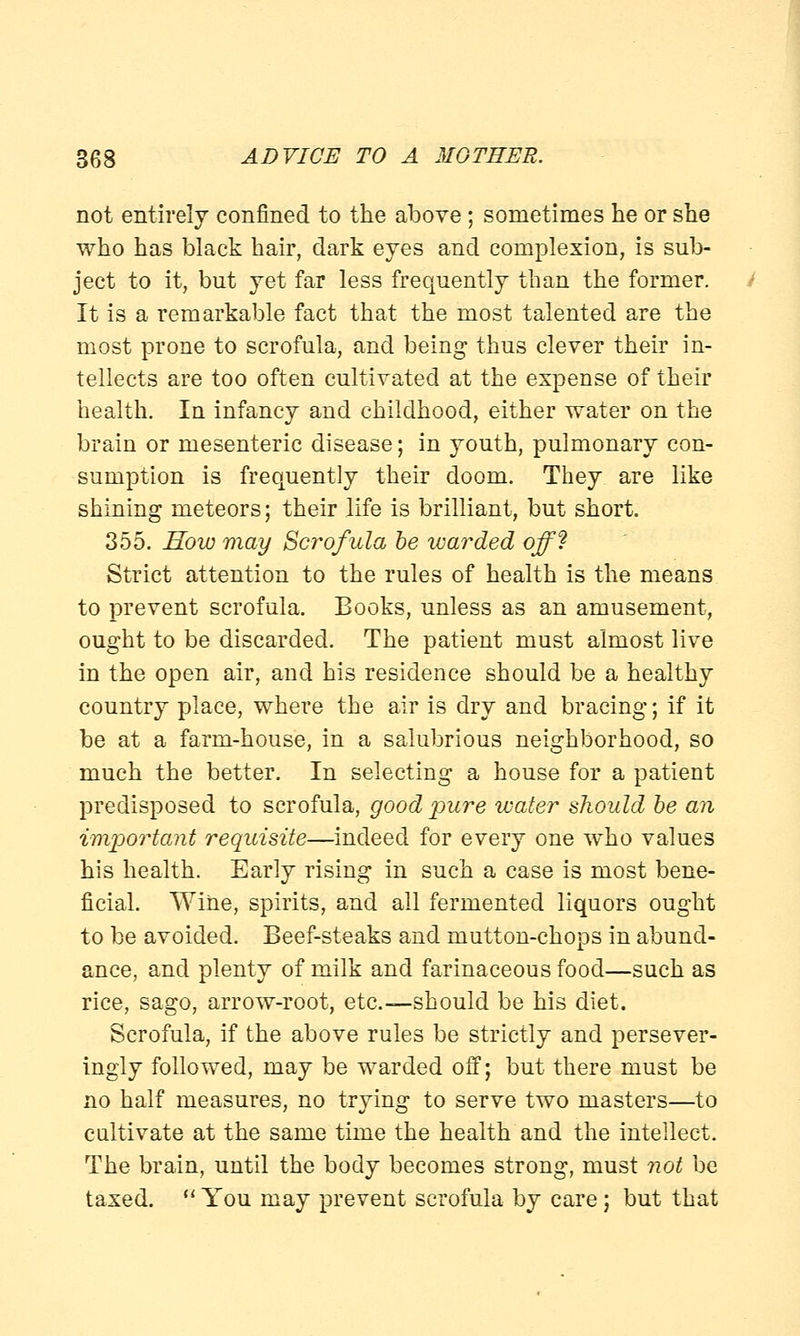 not entirely confined to the above ; sometimes he or she who has black hair, dark eyes and complexion, is sub- ject to it, but yet far less frequently than the former. It is a remarkable fact that the most talented are the most prone to scrofula, and being thus clever their in- tellects are too often cultivated at the expense of their health. In infancy and childhood, either water on the brain or mesenteric disease; in youth, pulmonary con- sumption is frequently their doom. They are like shining meteors; their life is brilliant, but short. 355. How may Scrofula be warded off? Strict attention to the rules of health is the means to prevent scrofula. Books, unless as an amusement, ought to be discarded. The patient must almost live in the open air, and his residence should be a healthy country place, where the air is dry and bracing; if it be at a farm-house, in a salubrious neighborhood, so much the better. In selecting a house for a patient predisposed to scrofula, good pure water should be an important requisite—indeed for every one who values his health. Early rising in such a case is most bene- ficial. Wine, spirits, and all fermented liquors ought to be avoided. Beef-steaks and mutton-chops in abund- ance, and plenty of milk and farinaceous food—such as rice, sago, arrow-root, etc.—should be his diet. Scrofula, if the above rules be strictly and persever- ingly followed, may be warded off; but there must be no half measures, no trying to serve two masters—to cultivate at the same time the health and the intellect. The brain, until the body becomes strong, must not be taxed.  You may prevent scrofula by care; but that