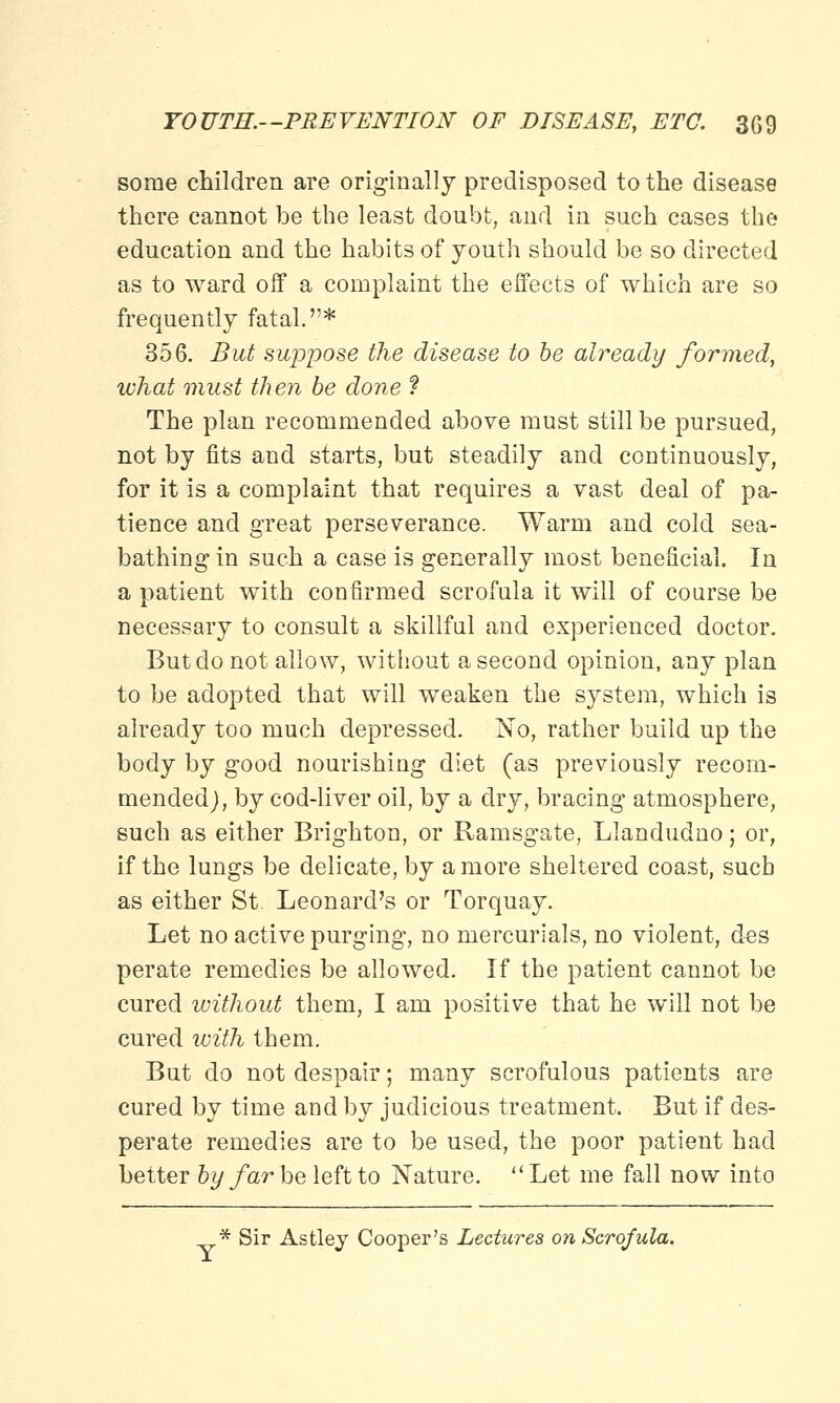 some children are originally predisposed to the disease there cannot be the least doubt, and in such cases the education and the habits of youth should be so directed as to ward off a complaint the effects of which are so frequently fatal.* 356. But suppose the disease to be already formed, what must then be done ? The plan recommended above must still be pursued, not by fits and starts, but steadily and continuously, for it is a complaint that requires a vast deal of pa- tience and great perseverance. Warm and cold sea- bathing in such a case is generally most beneficial. In a patient with confirmed scrofula it will of course be necessary to consult a skillful and experienced doctor. But do not allow, without a second opinion, any plan to be adopted that will weaken the system, which is already too much depressed. No, rather build up the body by good nourishing diet (as previously recom- mended), by cod-liver oil, by a dry, bracing atmosphere, such as either Brighton, or Ramsgate, Llandudno; or, if the lungs be delicate, by a more sheltered coast, such as either St. Leonard's or Torquay. Let no active purging, no mercurials, no violent, des perate remedies be allowed. If the patient cannot be cured without them, I am positive that he will not be cured with them. But do not despair; many scrofulous patients are cured by time and by judicious treatment. But if des- perate remedies are to be used, the poor patient had better by far he left to Nature. Let me fall now into * Sir Astley Cooper's Lectures on Scrofula.