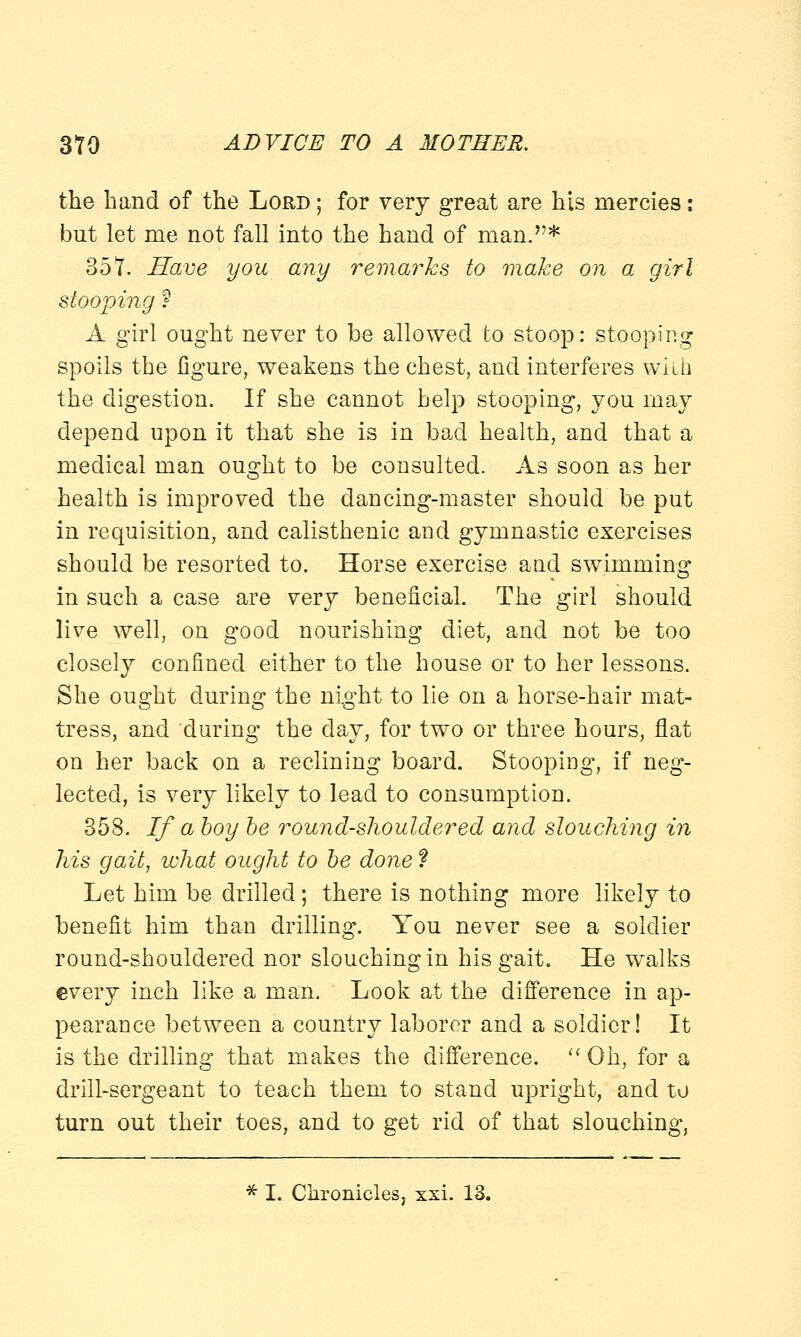 the band of the Lord ; for very great are his mercies: but let me not fall into the hand of man.* 351. Have you any remarks to make on a girl stooping ? A girl ought never to be allowed to stoop: stooping spoils the figure, weakens the chest, and interferes with the digestion. If she cannot help stooping, you may depend upon it that she is in bad health, and that a medical man ought to be consulted. As soon as her health is improved the dancing-master should be put in requisition, and calisthenic and gymnastic exercises should be resorted to. Horse exercise and swimming in such a case are very beneficial. The girl should live well, on good nourishing diet, and not be too closely confined either to the house or to her lessons. She ought during the night to lie on a horse-hair mat- tress, and during the day, for two or three hours, flat on her back on a reclining board. Stooping, if neg- lected, is very likely to lead to consumption. 358. If a boy be round-shouldered and slouching in his gait, what ought to be done ? Let him be drilled; there is nothing more likely to benefit him than drilling. You never see a soldier round-shouldered nor slouching in his gait. He walks every inch like a man. Look at the difference in ap- pearance between a country laborer and a soldier! It is the drilling that makes the difference.  Oh, for a drill-sergeant to teach them to stand upright, and to turn out their toes, and to get rid of that slouching, * I. Chronicles, xxi. 13.