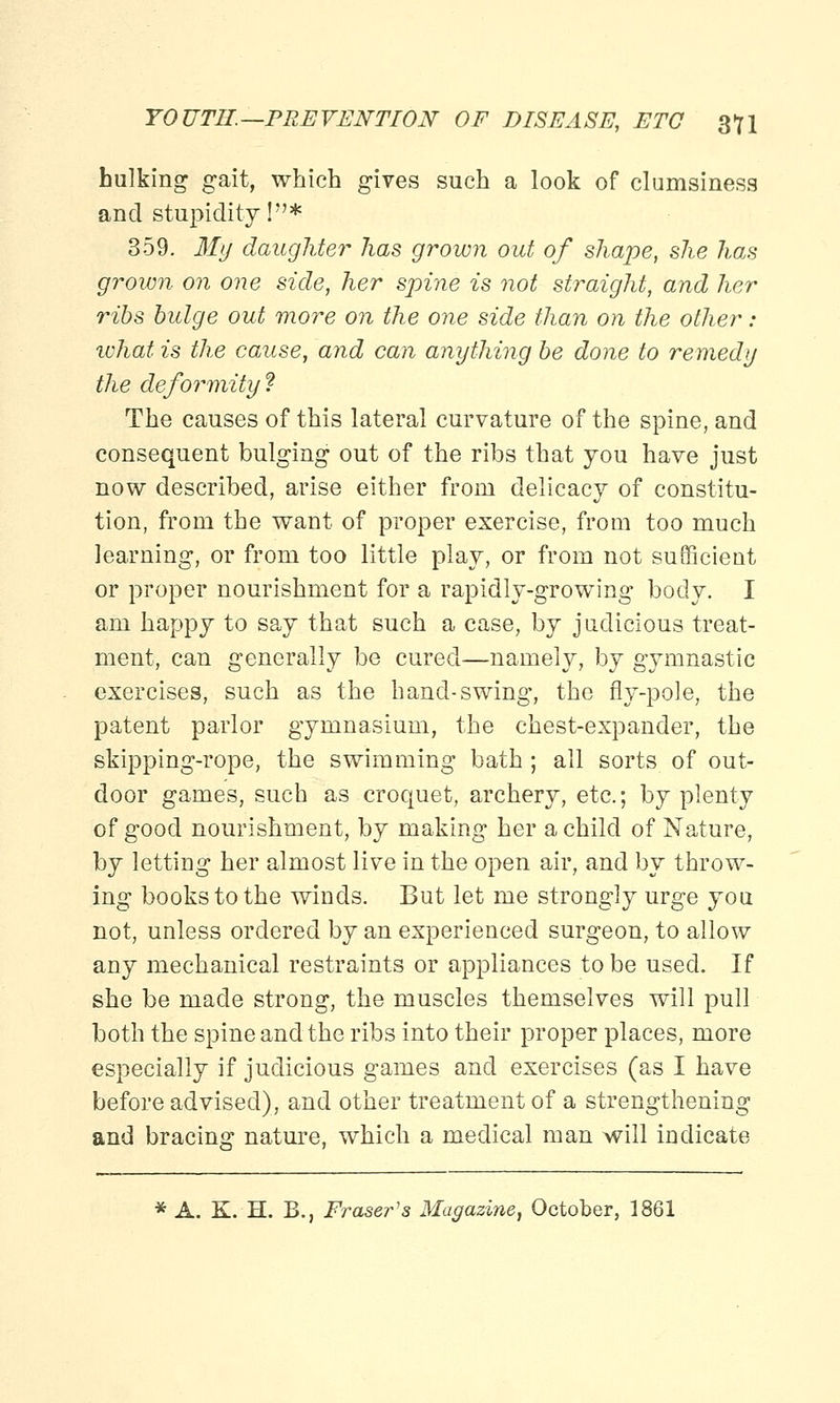hulking gait, which gives such a look of clumsiness and stupidity I* 359. My daughter has grown out of shape, she has grown on one side, her spine is not straight, and her ribs bulge out more on the one side than on the other : ivhat is the cause, and can anything be done to remedy the deformity ? The causes of this lateral curvature of the spine, and consequent bulging out of the ribs that you have just now described, arise either from delicacy of constitu- tion, from the want of proper exercise, from too much learning, or from too little play, or from not sufficient or proper nourishment for a rapidly-growing body. I am happy to say that such a case, by judicious treat- ment, can generally be cured—namely, by gymnastic exercises, such as the hand-swing, the fly-pole, the patent parlor gymnasium, the chest-expander, the skipping-rope, the swimming bath; all sorts of out- door games, such as croquet, archery, etc.; by plenty of good nourishment, by making her a child of Nature, by letting her almost live in the open air, and by throw- ing books to the winds. But let me strongly urge you not, unless ordered by an experienced surgeon, to allow any mechanical restraints or appliances to be used. If she be made strong, the muscles themselves will pull both the spine and the ribs into their proper places, more especially if judicious games and exercises (as I have before advised), and other treatment of a strengthening and bracing nature, which a medical man will indicate * A. K. H. B., Fraser's Magazine, October, 1861